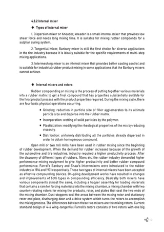 113
4.3.2 Internal mixer
‹ Types of internal mixer
1. Dispersion mixer or Kneader, kneader is a small internal mixer that provides low
shear force and needs long mixing time. It is suitable for mixing rubber compounds for a
sulphur curing system.
2. Tangential mixer, Banbury mixer is still the first choice for diverse applications
in the tire industry because it is ideally suitable for the specific requirements of multi-step
mixing applications.
3. Intermeshing mixer is an internal mixer that provides better cooling control and
is suitable for industrial rubber product mixing in some applications that the Banbury mixers
cannot achieve.
‹ Internal mixers and rotors
Rubber compounding or mixing is the process of putting together various materials
into a rubber matrix to get a final compound that has properties substantially suitable for
the final product process with the product properties required. During the mixing cycle, there
are four basic physical operations occurring.
ƒ Grinding: reduction in particle size of filler agglomerates to its ultimate
particle size and disperse into the rubber matrix.
ƒ Incorporation: wetting of solid particles by the polymer.
ƒ Plasticization: modifying the rheological properties of the mix by reducing
viscosity.
ƒ Distribution: uniformly distributing all the particles already dispersed in
order to obtain homogenous compound.
Open mill or two roll mills have been used in rubber mixing since the beginning
of rubber development. When the demand for rubber increased because of the growth of
the automotive and tire industries, industry required a higher productivity process. After
the discovery of different types of rubbers, fillers etc. the rubber industry demanded higher
performance mixing equipment to give higher productivity and better rubber compound
performance. Farrel’s Banbury and Shaw’s Internmixers were introduced to the rubber
industry in 1916 and 1931 respectively. These two types of internal mixers have been accepted
as effective compounding devices. On-going development works have resulted in changes
and improvements of both types in compounding efficiency. Basically both mixers have
various components almost the same, including a hopper assembly for loading materials
that contains a ram for forcing materials into the mixing chamber, a mixing chamber with two
counter-rotating rotors for mixing the products, rotor, and plates that seal the two ends of
the mixing chamber. Dust stoppers seal the areas between the mixing rotor and stationary
rotor end plate, discharging door and a drive system which turns the rotors to accomplish
the mixing process. The differences between these two mixers are the mixing rotors. Current
standard design of 4-6 wing-tangential Farrell’s rotors consists of two rotors with one big
 