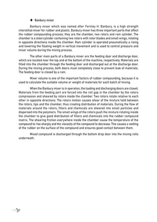 116
	
‹ Banbury mixer
Banbury mixer which was named after Fernley H. Banbury, is a high strength
interstitial mixer for rubber and plastic. Banbury mixer has three important parts that affect
the rubber compounding process; they are the chamber, two rotors and ram cylinder. The
chamber is a steel cylinder containing two rotors with rotor blades and small wings, rotating
in opposite directions inside the chamber. Ram cylinder is operated pneumatically a rising
and lowering the floating weight in vertical movement and is used to control pressure and
mixer volume during the mixing process.
The other main parts of a Banbury mixer are the feeding door and discharge door,
which are located near the top and at the bottom of the machine, respectively. Materials are
filled into the chamber through the feeding door and discharged out at the discharge door.
During the mixing process, both doors must completely close to prevent leak of materials.
The feeding door is closed by a ram.
Mixer volume is one of the important factors of rubber compounding, because it is
used to calculate the suitable volume or weight of materials for each batch of mixing.
When the Banbury mixer is in operation, the loading and discharging doors are closed.
Materials from the feeding port are forced into the roll gap in the chamber by the rotors
compression and sheared by rotors inside the chamber. Two rotors rotate relative to each
other in opposite directions. The rotors motion causes shear of the mixture held between
the rotors, tips and the chamber, thus creating distribution of materials. During the flow of
materials around the rotors, fillers and chemicals are sheared into small particles and
dispersed into the polymers. The small wings of the rotors push the mixture rotating inside
the chamber to give good distribution of fillers and chemicals into the rubber compound
matrix. The shearing friction everywhere inside the chamber cause the temperature of the
compound to rise sharply and the viscosity of the compound to decrease. This causes a wetting
of the rubber on the surface of the compound and ensures good contact between them.
Mixed compound is discharged through the bottom drop door into the mixing rolls
underneath.
 