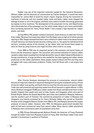 10
Rubber was one of the important materials needed for the Industrial Revolution.
Without rubber and the discovery of vulcanization by Charles Goodyear, it would have been
impossible for James Watt to build the steam engine. Engines driving the movement of
machines in factories and cars needed rubber seals and belts; rubber seals stopped the
leakage of steam or oil in the engines, and belts were used to transfer the energy generated
by engines to drive machines. The development of the pneumatic tire by John Boyd Dunlop
led to the production of the passenger-car tire, which made riding in cars more comfortable,
thus increasing demand for Henry Ford’s Model T and created a high demand for rubber,
plastic, and steel.
During 1900 to 1910, people rushed to Santarem, South America, to seek their fortune
from rubber. Revenue from exporting rubber from Rio Negro was as high as 14 million pounds
sterling in 1906. People believed that there were millions of rubber trees in the dense forests
of South America, but those forests became a killing zone i.e., the powerful individuals hired
workers, including natives of the Amazon, to tap rubber latex and forced these people to
work for them by using firearms and might kill them when tried to run away.
From 1880 to 1930 was an important period in the economic and social history of
Brazil and the Amazonian regions. The extraction and commercialization of natural rubber
caused a rubber boom resulting from the high demand for natural rubber Industrial Revolution in
Europe and America. A large workforce was needed for the latex tapping and rubber sheets
production on the rubber plantations. Many people moved to Brazil and Peru but they were
struggled with many unforeseen problems. Finally, Ford left Brazil with a vast empty land
behind.
1.4) Natural Rubber Processing
After Charles Goodyear developed the process of vulcanization, natural rubber
became an important material in industrial development during the nineteenth century. Prices
of natural rubber rose quickly, and South America was then the only source of natural rubber.
Trade was well protected and exporting seeds from Brazil became a capital offense. In 1876,
Henry Wickham smuggled 70,000 para rubber seeds from Brazil and delivered them to Kew
Garden, England, then seeds were sent to India, Ceylon, and Singapore which were part of
British Empire. Before the Second World War, para trees were planted in Malaysia, Indonesia,
and the southern part of Thailand. The commercial production of rubber in Malaysia and
Singapore was heavily promoted by Sir Henry Nicholas Ridley who served as Scientific
Director of the Singapore Botanic Garden from 1886 to 1911, and Malaysia became the largest
producer of natural rubber. However, after 1985, the Malaysian government decided that
palm oil had more commercial value than natural rubber. Many natural rubber plantations
in Malaysia were converted to palm oil plantations since then.
In 1900, Phraya Ratsadanupradit Mahison Phakdi, the Governor of Trang (Thailand)
brought 22 rubber trees from Malaysia to plant at Trang. After that those rubber trees were
planted in 14 provinces in southern of Thailand.
 