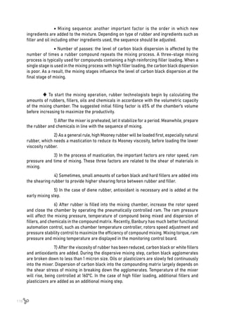 118
	 • Mixing sequence: another important factor is the order in which new
ingredients are added to the mixture. Depending on type of rubber and ingredients such as
filler and oil including other ingredients used, the sequence should be adjusted.
	 • Number of passes: the level of carbon black dispersion is affected by the
number of times a rubber compound repeats the mixing process. A three-stage mixing
process is typically used for compounds containing a high reinforcing filler loading. When a
single stage is used in the mixing process with high filler loading, the carbon black dispersion
is poor. As a result, the mixing stages influence the level of carbon black dispersion at the
final stage of mixing.
 To start the mixing operation, rubber technologists begin by calculating the
amounts of rubbers, fillers, oils and chemicals in accordance with the volumetric capacity
of the mixing chamber. The suggested initial filling factor is 65% of the chamber’s volume
before increasing to maximize the productivity.
	 1) After the mixer is preheated, let it stabilize for a period. Meanwhile, prepare
the rubber and chemicals in line with the sequence of mixing.
	 2) As a general rule, high Mooney rubber will be loaded first, especially natural
rubber, which needs a mastication to reduce its Mooney viscosity, before loading the lower
viscosity rubber.
	 3) In the process of mastication, the important factors are rotor speed, ram
pressure and time of mixing. These three factors are related to the shear of materials in
mixing.
	 4) Sometimes, small amounts of carbon black and hard fillers are added into
the shearing rubber to provide higher shearing force between rubber and filler.
	 5) In the case of diene rubber, antioxidant is necessary and is added at the
early mixing step.
	 6) After rubber is filled into the mixing chamber, increase the rotor speed
and close the chamber by operating the pneumatically controlled ram. The ram pressure
will affect the mixing pressure, temperature of compound being mixed and dispersion of
fillers, and chemicals in the compound matrix. Recently, Banbury has much better functional
automation control, such as chamber temperature controller, rotors speed adjustment and
pressure stability control to maximize the efficiency of compound mixing. Mixing torque, ram
pressure and mixing temperature are displayed in the monitoring control board.
	 7) After the viscosity of rubber has been reduced, carbon black or white fillers
and antioxidants are added. During the dispersive mixing step, carbon black agglomerates
are broken down to less than 1 micron size. Oils or plasticizers are slowly fed continuously
into the mixer. Dispersion of carbon black into the compounding matrix largely depends on
the shear stress of mixing in breaking down the agglomerates. Temperature of the mixer
will rise, being controlled at 160ºC. In the case of high filler loading, additional fillers and
plasticizers are added as an additional mixing step.
 