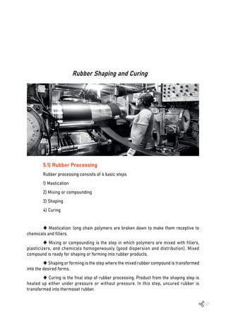 121
Rubber Shaping and Curing
5.1) Rubber Processing
Rubber processing consists of 4 basic steps
1) Mastication
2) Mixing or compounding
3) Shaping
4) Curing
 Mastication: long chain polymers are broken down to make them receptive to
chemicals and fillers.
 Mixing or compounding is the step in which polymers are mixed with fillers,
plasticizers, and chemicals homogeneously (good dispersion and distribution). Mixed
compound is ready for shaping or forming into rubber products.
 Shaping or forming is the step where the mixed rubber compound is transformed
into the desired forms.
 Curing is the final step of rubber processing. Product from the shaping step is
heated up either under pressure or without pressure. In this step, uncured rubber is
transformed into thermoset rubber.
 