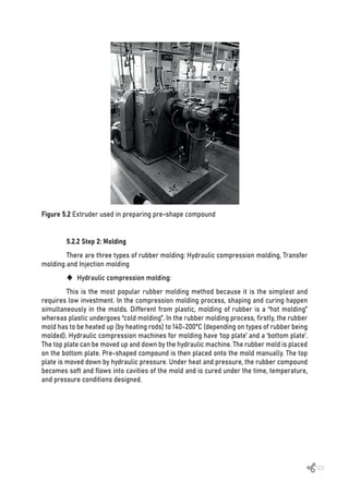 123
Figure 5.2 Extruder used in preparing pre-shape compound
5.2.2 Step 2: Molding
There are three types of rubber molding: Hydraulic compression molding, Transfer
molding and Injection molding
‹ Hydraulic compression molding:
This is the most popular rubber molding method because it is the simplest and
requires low investment. In the compression molding process, shaping and curing happen
simultaneously in the molds. Different from plastic, molding of rubber is a “hot molding”
whereas plastic undergoes “cold molding”. In the rubber molding process, firstly, the rubber
mold has to be heated up (by heating rods) to 140-200°C (depending on types of rubber being
molded). Hydraulic compression machines for molding have ‘top plate’ and a ‘bottom plate’.
The top plate can be moved up and down by the hydraulic machine. The rubber mold is placed
on the bottom plate. Pre-shaped compound is then placed onto the mold manually. The top
plate is moved down by hydraulic pressure. Under heat and pressure, the rubber compound
becomes soft and flows into cavities of the mold and is cured under the time, temperature,
and pressure conditions designed.
 