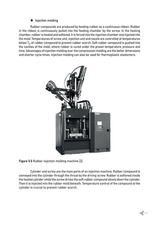 125
‹ Injection molding
Rubber compounds are produced by feeding rubber as a continuous ribbon. Rubber
in the ribbon is continuously pulled into the feeding chamber by the screw. In the heating
chamber, rubber is heated and softened. It is forced into the injection chamber and injected into
the mold. Temperatures of screw unit, injection unit and nozzle are controlled at temperatures
below T10 of rubber compound to prevent rubber scorch. Soft rubber compound is pushed into
the cavities of the mold, where rubber is cured under the preset temperature, pressure and
time. Advantages of injection molding over the compression molding are the better dimensions
and shorter cycle times. Injection molding can also be used for thermoplastic elastomers.
Figure 5.5 Rubber injection molding machine [3]
Cylinder and screw are the main parts of an injection machine. Rubber compound is
conveyed into the cylinder through the throat by the driving screw. Rubber is softened inside
the heated cylinder while the screw drives the soft rubber compound slowly down the cylinder.
Then it is injected into the rubber mold beneath. Temperature control of the compound at the
cylinder is crucial to prevent rubber scorch.
 