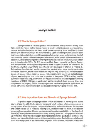 129
Sponge Rubber
6.1) What is Sponge Rubber?
Sponge rubber is a rubber product which contains a large number of tiny foam
holes inside the rubber matrix. Sponge rubber is usually soft and provides good cushioning,
thermal and noise insulation and has a quick recovery property. It can be either in closed
cell or open-cell structures (or the mixture of both). Open-cell sponge rubber contains open
interconnected pockets that permit the passage of air, water, gases and chemicals. Most of
the cushioning sponge rubbers have open-cell structure, while sponge rubbers used in shock
absorption, vibration damping and weathering strips have closed cell structure. Sponge rubber
was first produced in 1929 by E.A [1, 2]. Murphy and Eric Owen, researchers at Dunlop Rubber,
who whipped latex and isocyanate together to make an open-cell foam for a mattress. In
the 1950s, polyether polyurethane-based foams were developed by Charles C. Price [2, 3].
Polyurethane foam is widely used in construction, transportation, home furniture and noise
insulation. Neoprene, EPDM, nitrile rubber and ethylene vinyl acetate (EVA) resin are used in
closed cell sponge rubber. Neoprene sponge rubber is commonly used in wet-suites because
of good weathering and tear resistance properties of Neoprene. EPDM is widely used in
automotive weathering strip, construction and industrial insulations because of good weathering
resistance of EPDM. EVA foam is used widely as the midsole of shoes because it has low
compression set property. Silicon foam sponge rubber has low temperature applications, as
low as -65ºF, while fluorosilicone foam can be used in temperature going down to -80ºF.
6.2) How to produce Open and Closed-cell Sponge Rubber?
To produce open-cell sponge rubber, sodium bicarbonate is normally used as the
source of gas. It is added to the polymer compound which contains other components and a
curing system. When the polymer compound is heated up, sodium bicarbonate decomposes
and carbon dioxide gas is released, creating open, interconnected cell-foam. In the case of
closed-cell sponge rubber, blowing agents are used to produce gas bubbles in the closed cell
foams [4]. When polymer compound containing blowing agent and curing system is heated
up in the steel mold, the blowing agent decomposes to generate gas bubbles and these tiny
bubbles are trapped inside the matrix of the cross-linking rubber. Each of these cells formed
in the matrix of polymer is isolated from its neighbors. In the process, two chemical reactions
 