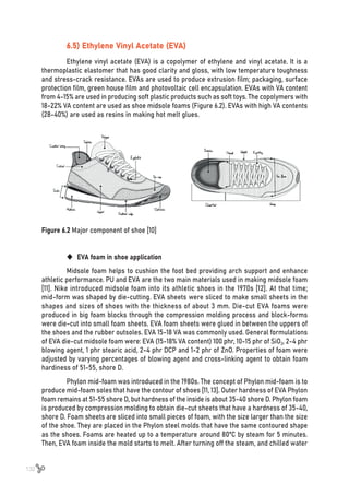 132
6.5) Ethylene Vinyl Acetate (EVA)
Ethylene vinyl acetate (EVA) is a copolymer of ethylene and vinyl acetate. It is a
thermoplastic elastomer that has good clarity and gloss, with low temperature toughness
and stress-crack resistance. EVAs are used to produce extrusion film; packaging, surface
protection film, green house film and photovoltaic cell encapsulation. EVAs with VA content
from 4-15% are used in producing soft plastic products such as soft toys. The copolymers with
18-22% VA content are used as shoe midsole foams (Figure 6.2). EVAs with high VA contents
(28-40%) are used as resins in making hot melt glues.
Figure 6.2 Major component of shoe [10]
	
‹ EVA foam in shoe application
Midsole foam helps to cushion the foot bed providing arch support and enhance
athletic performance. PU and EVA are the two main materials used in making midsole foam
[11]. Nike introduced midsole foam into its athletic shoes in the 1970s [12]. At that time;
mid-form was shaped by die-cutting. EVA sheets were sliced to make small sheets in the
shapes and sizes of shoes with the thickness of about 3 mm. Die-cut EVA foams were
produced in big foam blocks through the compression molding process and block-forms
were die-cut into small foam sheets. EVA foam sheets were glued in between the uppers of
the shoes and the rubber outsoles. EVA 15-18 VA was commonly used. General formulations
of EVA die-cut midsole foam were: EVA (15-18% VA content) 100 phr, 10-15 phr of SiO2, 2-4 phr
blowing agent, 1 phr stearic acid, 2-4 phr DCP and 1-2 phr of ZnO. Properties of foam were
adjusted by varying percentages of blowing agent and cross-linking agent to obtain foam
hardiness of 51-55, shore D.
Phylon mid-foam was introduced in the 1980s. The concept of Phylon mid-foam is to
produce mid-foam soles that have the contour of shoes [11, 13]. Outer hardness of EVA Phylon
foam remains at 51-55 shore D, but hardness of the inside is about 35-40 shore D. Phylon foam
is produced by compression molding to obtain die-cut sheets that have a hardness of 35-40,
shore D. Foam sheets are sliced into small pieces of foam, with the size larger than the size
of the shoe. They are placed in the Phylon steel molds that have the same contoured shape
as the shoes. Foams are heated up to a temperature around 80ºC by steam for 5 minutes.
Then, EVA foam inside the mold starts to melt. After turning off the steam, and chilled water
 