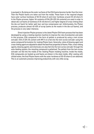 133
is pumped in. By doing so the outer surfaces of the EVA foams become harder than the inner.
Then the Phylon foams are taken out from the molds. These foam in the required shapes
have outer surface hardness of 50-55 shore D and inner hardness around 35-40 shore D.
In the Phylon process, higher VA contents of EVA (20-22% VA contents) are used in order to
obtain die-cut foams at hardness of 35-40 shore D, and higher degree of cross-linking (than
the die-cut foam) for better split tear and low compression set. Unfortunately, the Phylon
process, produces almost 40-45% of scrap (same as the waste in the die-cut foams), and
the process is very labor intensive.
Direct injection Phylon process is the latest Phylon EVA foam process that has been
developed by using a rotating injection machine to improve the rate of production and yield.
In this process, EVA compound in the form of pellets is produced by using a twin screw
extruder. EVA of 22% VA content with MFI 5-6 is fed into the twin-screw extruder using the
same compound formulation for making Phylon foam. Generally, ratios of blowing agent and
cross-linking agent are adjusted to obtain the best final properties of foams. Filler, cross-linking
agents, blowing agents and chemicals are also fed into the twin screw extruder through the
auto-feeding system; the resulting compound is pelletized. The pellets from the twin screw
extruder are fed into the molds of the rotating Phylon molding machine. Inside the molds,
EVA compounds are heated up and foams are blown in the steel molds. After cooling with
chilled water, the final Phylon foams with the outer hardness of 50-55 shore D are obtained.
This is an automatic process improving productivity with very little scrap.
 
