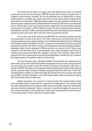 136
The history of the rubber tire begins with John Boyd Dunlop when he invented
a pneumatic tire for his son’s tricycle in 1887 [2]. Dunlop was a veterinary surgeon born in
Dreghorn, North Ayrshire, Scotland. The tire he developed was an inflated tube of rubber
sheeting fitted to a wooden disc, which performed very well when tested. He patented his
pneumatic tire on December 7, 1888 (although the patent was later declared invalid due to the
idea having been patented earlier by Robert William Thomson) [3]. Willie Hume used Dunlop’s
tires in winning cycle races, thus showcasing their superiority. The commercial production
of pneumatic tires began in 1890 in Belfast, Ireland. The first automobile (three wheels),
developed by Carl Benz in 1885, used steel wheels fitted with hard rubber, but after Dunlop’s
creation became well known, Benz made the switch to pneumatic tires [4].
On the other side of the world during 1900-1930, the automotive industry became
well developed in America by Henry Ford. After starting out manufacturing tires for
bicycles and horse-drawn wagons, Goodyear Tire and Rubber (founded by Frank A. Seiberling)
and Firestone Rubber (founded by Harvey S. Firestone) converted their factories to provide
pneumatic tires to the Ford Motor Company. A technologically innovative company, Goodyear
developed rubber tires for airplanes in 1908 as well as an air-sling for the U.S. Navy to use
during the First World War [5, 6]. It also developed many rubber products to serve the U.S.
military during the Second World War. Goodyear was one of the synthetic rubber (GR-S)
producers for the U.S. government during the Second World War, and after the war, it became
the largest producer of synthetic rubber as well as tires.
For over fifty years after John Boyd Dunlop’s first pneumatic tire, automotive tires
were made up of an inner tube that contained compressed air and an outer casing to protect
the inner tube and provide traction [2]. Michelin introduced steel-belted radial tires in
Europe in 1949 [7]. The radial tires introduced by Michelin had longer tread life, better steering
control, and less rolling resistance. Goodyear produced radial, bias-belt tires in 1967 after
investing billions of dollars in radial technology [8]. All American new cars came with radial
tires by 1983. Currently, Goodyear is one of the largest global radial-tire producers, having
20% of the market share in radial tires.
Modern pneumatic tires consist of a tread and body. The tread provides traction
while the body provides containment for a quantity of compressed air. The materials used
for modern pneumatic tires are synthetic rubber and natural rubber mixed with carbon black
and many chemical compounds. Fabric or steel wire is used to strengthen the structure of
tires and provide safety in driving. With over 3 billion tires sold around the world each year,
tire manufacturing is a major consumer of natural rubber.
 