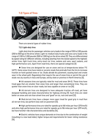 137
7.2) Types of Tires
There are several types of rubber tires:
7.2.1 Light-duty tires
Light-duty tires for passenger vehicles carry loads in the range of 550 to 1,100 pounds
(250 to 500 kg) on the drive wheel. Light-to-medium duty trucks and vans carry loads in the
range of 1,100 to 3,300 pounds (500 to 1,500 kg) on the drive wheel [9]. They are differentiated
by speed rating for different vehicles, including (starting from the lowest speed to the highest):
winter tires, light truck tires, entry-level car tires, sedans and vans, sport sedans, and
high-performance cars. Apart from road tires, there are special categories [5]
 Snow tires are designed for use on snow and ice at temperatures below 7°C
(45°F). Some snow tires have metal or ceramic studs that protrude from the tire to increase
traction on hard-packed snow or ice. Studs abrade dry pavement, causing dust and create
wear in the wheel path. Regulations that require the use of snow tires or permit the use of
studs vary by country in Asia and Europe, and by state or province in North America [5].
 All-seasons tires are typically rated for mud and snow (M+S). These tires have
tread gaps that are smaller than snow tires and larger than conventional tires. They are
quieter than snow tires on clear roads, but less capable on snow or ice [10].
 All-terrain tires are designed to have adequate traction off-road, yet have
designed handling and noise characteristics for highway driving [11]. Such tires are rated
better on snow and rain than street tires and “good” on ice, rock and sand [12].
 Mud-terrain tires have a deeper more open tread for good grip in mud than
all-terrain tires, but perform less well on pavement [13].
 High-performance tires are rated for speeds up to 168 miles per hour (270 km/h)
and ultra-high-performance tires are rated for speeds up to 186 miles per hour (299 km/h),
but have harsher ride characteristics and durability [14].
 Electric vehicles have unique demands on tires due to the combination of weight
(resulting in a new load index), higher torque and requirements for lower rolling resistance
[15].
 