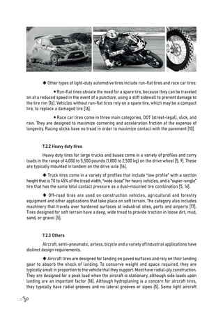 138
 Other types of light-duty automotive tires include run-flat tires and race car tires:
	  Run-flat tires obviate the need for a spare tire, because they can be traveled
on at a reduced speed in the event of a puncture, using a stiff sidewall to prevent damage to
the tire rim [16]. Vehicles without run-flat tires rely on a spare tire, which may be a compact
tire, to replace a damaged tire [16].
	  Race car tires come in three main categories, DOT (street-legal), slick, and
rain. They are designed to maximize cornering and acceleration friction at the expense of
longevity. Racing slicks have no tread in order to maximize contact with the pavement [10].
7.2.2 Heavy duty tires
Heavy duty tires for large trucks and buses come in a variety of profiles and carry
loads in the range of 4,000 to 5,500 pounds (1,800 to 2,500 kg) on the drive wheel [5, 9]. These
are typically mounted in tandem on the drive axle [16].
 Truck tires come in a variety of profiles that include “low profile” with a section
height that is 70 to 45% of the tread width, “wide-base” for heavy vehicles, and a “super-single”
tire that has the same total contact pressure as a dual-mounted tire combination [5, 16].
 Off-road tires are used on construction vehicles, agricultural and forestry
equipment and other applications that take place on soft terrain. The category also includes
machinery that travels over hardened surfaces at industrial sites, ports and airports [17].
Tires designed for soft terrain have a deep, wide tread to provide traction in loose dirt, mud,
sand, or gravel [5].
7.2.3 Others
Aircraft, semi-pneumatic, airless, bicycle and a variety of industrial applications have
distinct design requirements.
 Aircraft tires are designed for landing on paved surfaces and rely on their landing
gear to absorb the shock of landing. To conserve weight and space required, they are
typically small in proportion to the vehicle that they support. Most have radial-ply construction.
They are designed for a peak load when the aircraft is stationary, although side loads upon
landing are an important factor [18]. Although hydroplaning is a concern for aircraft tires,
they typically have radial grooves and no lateral grooves or sipes [5]. Some light aircraft
 