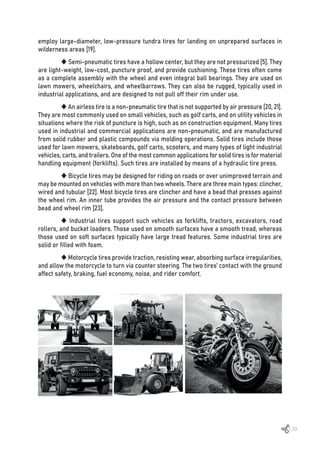 139
employ large-diameter, low-pressure tundra tires for landing on unprepared surfaces in
wilderness areas [19].
 Semi-pneumatic tires have a hollow center, but they are not pressurized [5]. They
are light-weight, low-cost, puncture proof, and provide cushioning. These tires often come
as a complete assembly with the wheel and even integral ball bearings. They are used on
lawn mowers, wheelchairs, and wheelbarrows. They can also be rugged, typically used in
industrial applications, and are designed to not pull off their rim under use.
 An airless tire is a non-pneumatic tire that is not supported by air pressure [20, 21].
They are most commonly used on small vehicles, such as golf carts, and on utility vehicles in
situations where the risk of puncture is high, such as on construction equipment. Many tires
used in industrial and commercial applications are non-pneumatic, and are manufactured
from solid rubber and plastic compounds via molding operations. Solid tires include those
used for lawn mowers, skateboards, golf carts, scooters, and many types of light industrial
vehicles, carts, and trailers. One of the most common applications for solid tires is for material
handling equipment (forklifts). Such tires are installed by means of a hydraulic tire press.
 Bicycle tires may be designed for riding on roads or over unimproved terrain and
may be mounted on vehicles with more than two wheels. There are three main types: clincher,
wired and tubular [22]. Most bicycle tires are clincher and have a bead that presses against
the wheel rim. An inner tube provides the air pressure and the contact pressure between
bead and wheel rim [23].
 Industrial tires support such vehicles as forklifts, tractors, excavators, road
rollers, and bucket loaders. Those used on smooth surfaces have a smooth tread, whereas
those used on soft surfaces typically have large tread features. Some industrial tires are
solid or filled with foam.
 Motorcycle tires provide traction, resisting wear, absorbing surface irregularities,
and allow the motorcycle to turn via counter steering. The two tires’ contact with the ground
affect safety, braking, fuel economy, noise, and rider comfort.
 