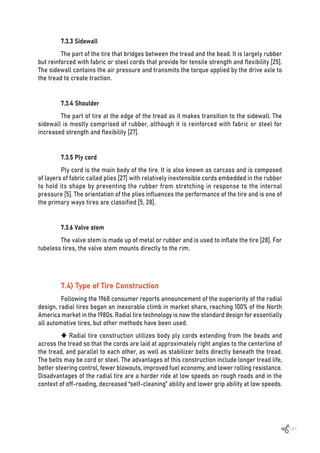 141
7.3.3 Sidewall
The part of the tire that bridges between the tread and the bead. It is largely rubber
but reinforced with fabric or steel cords that provide for tensile strength and flexibility [25].
The sidewall contains the air pressure and transmits the torque applied by the drive axle to
the tread to create traction.
7.3.4 Shoulder
The part of tire at the edge of the tread as it makes transition to the sidewall. The
sidewall is mostly comprised of rubber, although it is reinforced with fabric or steel for
increased strength and flexibility [27].
7.3.5 Ply cord
Ply cord is the main body of the tire. It is also known as carcass and is composed
of layers of fabric called plies [27] with relatively inextensible cords embedded in the rubber
to hold its shape by preventing the rubber from stretching in response to the internal
pressure [5]. The orientation of the plies influences the performance of the tire and is one of
the primary ways tires are classified [5, 28].
7.3.6 Valve stem
The valve stem is made up of metal or rubber and is used to inflate the tire [28]. For
tubeless tires, the valve stem mounts directly to the rim.
7.4) Type of Tire Construction
Following the 1968 consumer reports announcement of the superiority of the radial
design, radial tires began an inexorable climb in market share, reaching 100% of the North
America market in the 1980s. Radial tire technology is now the standard design for essentially
all automotive tires, but other methods have been used.
 Radial tire construction utilizes body ply cords extending from the beads and
across the tread so that the cords are laid at approximately right angles to the centerline of
the tread, and parallel to each other, as well as stabilizer belts directly beneath the tread.
The belts may be cord or steel. The advantages of this construction include longer tread life,
better steering control, fewer blowouts, improved fuel economy, and lower rolling resistance.
Disadvantages of the radial tire are a harder ride at low speeds on rough roads and in the
context of off-roading, decreased “self-cleaning” ability and lower grip ability at low speeds.
 