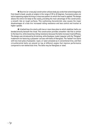 142
 Bias tire (or cross ply) construction utilizes body ply cords that extend diagonally
from bead to bead, usually at angles in the range of 30 to 40 degrees. Successive plies are
laid at opposing angles forming a crisscross pattern to which the tread is applied. The design
allows the entire tire body to flex easily, providing the main advantage of this construction,
a smooth ride on rough surfaces. This cushioning characteristic also causes the major
disadvantages of a bias tire: increased rolling resistance and less control and traction at
higher speeds.
 A belted bias tire starts with two or more bias plies to which stabilizer belts are
bonded directly beneath the tread. This construction provides smoother ride that is similar
to the bias tire, while lessening rolling resistance because the belts increase tread stiffness.
The design was introduced by Armstrong, while Goodyear made it popular with the “Polyglas”
trademark tire featuring a polyester carcass with belts of fiberglass. The “belted” tire starts
with two main plies of polyester, rayon, or nylon annealed as in conventional tires, and then
circumferential belts are placed on top at different angles that improve performance
compared to non-belted bias tires. The belts may be fiberglass or steel.
 