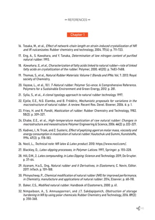 145
16.	 Tosaka, M., et al., Effect of network-chain length on strain-induced crystallization of NR
and IR vulcanizates. Rubber chemistry and technology, 2004. 77(4): p. 711-723.
17.	 Eng, A., S. Kawahara, and Y. Tanaka, Determination of low nitrogen content of purified
natural rubber. 1993.
18.	 Kawahara, S., et al., Characterization of fatty acids linked to natural rubber—role of linked
fatty acids on crystallization of the rubber. Polymer, 2000. 41(20): p. 7483-7488.
19.	 Thomas, S., et al., Natural Rubber Materials: Volume 1: Blends and IPNs. Vol. 7. 2013: Royal
society of Chemistry.
20.	Vaysse, L., et al., 10.1. 7-Natural rubber. Polymer Sci-ence: A Comprehensive Reference.
Polymers for a Sustainable Environment and Green Energy, 2012: p. 281.
21.	 Sylla, S., et al., A clonal typology approach to natural rubber technology. 1997.
22.	Ejolle, E.E., N.G. Elambo, and B. Frédéric, Mechanistic proposals for variations in the
macrostructure of natural rubber. A review. Recent Res. Devel. Bioener, 2006. 4: p. 1.
23.	Fries, H. and R. Pandit, Mastication of rubber. Rubber Chemistry and Technology, 1982.
55(2): p. 309-327.
24.	Ehabe, E.E., et al., High-temperature mastication of raw natural rubber: Changes in
macrostructure and mesostructure. Polymer Engineering & Science, 2006. 46(2): p. 222-227.
25.	Kadivec, I., N. Trcek, and Z. Susteric, Effect of peptizing agent on molar mass, viscosity and
energy consumption in mastication of natural rubber. Kautschuk und Gummi, Kunststoffe,
1994. 47(3): p. 178-183.
26.	Nocil, L., Technical note: NR latex & Latex product. 2010: https://www.nocil.com/.
27.	Blackley, D., Latex-dipping processes, in Polymer Latices. 1997, Springer. p. 155-228.
28.	Hill, D.M., 2. Latex compounding, in Latex Dipping: Science and Technology. 2019, De Gruyter.
p. 37-64.
29.	Azanam, H.a.S., Ong, Natural rubber and it Derivatives, in Elastomers, C. Nevin, Editor.
2017: InTech. p. 159-188.
30.	Phinyocheep, P., Chemical modification of natural rubber (NR) for improved performance,
in Chemistry, manufacture and applications of natural rubber. 2014, Elsevier. p. 68-118.
31.	 Baker, C.S., Modified natural rubber. Handbook of Elastomers, 2000: p. 61.
32.	Nimpaiboon, A., S. Amnuaypornsri, and J.T. Sakdapipanich, Obstruction of storage
hardening in NR by using polar chemicals. Rubber Chemistry and Technology, 2016. 89(2):
p. 358-368.
Chapter 1
REFERENCES
 
