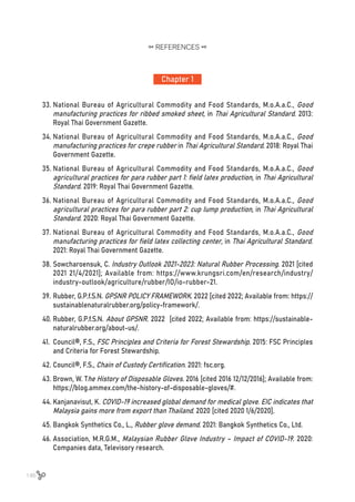 146
33.	National Bureau of Agricultural Commodity and Food Standards, M.o.A.a.C., Good
manufacturing practices for ribbed smoked sheet, in Thai Agricultural Standard. 2013:
Royal Thai Government Gazette.
34.	National Bureau of Agricultural Commodity and Food Standards, M.o.A.a.C., Good
manufacturing practices for crepe rubber in Thai Agricultural Standard. 2018: Royal Thai
Government Gazette.
35.	National Bureau of Agricultural Commodity and Food Standards, M.o.A.a.C., Good
agricultural practices for para rubber part 1: field latex production, in Thai Agricultural
Standard. 2019: Royal Thai Government Gazette.
36.	National Bureau of Agricultural Commodity and Food Standards, M.o.A.a.C., Good
agricultural practices for para rubber part 2: cup lump production, in Thai Agricultural
Standard. 2020: Royal Thai Government Gazette.
37.	National Bureau of Agricultural Commodity and Food Standards, M.o.A.a.C., Good
manufacturing practices for field latex collecting center, in Thai Agricultural Standard.
2021: Royal Thai Government Gazette.
38.	Sowcharoensuk, C. Industry Outlook 2021-2023: Natural Rubber Processing. 2021 [cited
2021 21/4/2021]; Available from: https://www.krungsri.com/en/research/industry/
industry-outlook/agriculture/rubber/IO/io-rubber-21.
39.	Rubber, G.P.f.S.N. GPSNR POLICY FRAMEWORK. 2022 [cited 2022; Available from: https://
sustainablenaturalrubber.org/policy-framework/.
40.	Rubber, G.P.f.S.N. About GPSNR. 2022 [cited 2022; Available from: https://sustainable-
naturalrubber.org/about-us/.
41.	 Council®, F.S., FSC Principles and Criteria for Forest Stewardship. 2015: FSC Principles
and Criteria for Forest Stewardship.
42.	Council®, F.S., Chain of Custody Certification. 2021: fsc.org.
43.	Brown, W. The History of Disposable Gloves. 2016 [cited 2016 12/12/2016]; Available from:
https://blog.ammex.com/the-history-of-disposable-gloves/#.
44.	Kanjanavisut, K. COVID-19 increased global demand for medical glove. EIC indicates that
Malaysia gains more from export than Thailand. 2020 [cited 2020 1/6/2020].
45.	Bangkok Synthetics Co., L., Rubber glove demand. 2021: Bangkok Synthetics Co., Ltd.
46.	Association, M.R.G.M., Malaysian Rubber Glove Industry – Impact of COVID-19. 2020:
Companies data, Televisory research.
Chapter 1
REFERENCES
 