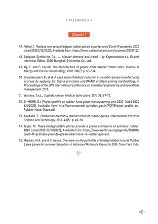 147
47.	Nation,T.Thailandnowsecond-biggestrubberglovesexporteramidCovid-19pandemic.2020
[cited 2020 5/12/2020]; Available from: https://www.nationthailand.com/business/30399152.
48.	Bangkok Synthetics Co., L., Market demand and trend – by Segmentation t.a. Expert
interview, Editor. 2020: Bangkok Synthetics Co., Ltd.
49.	Yip, E. and P. Cacioli, The manufacture of gloves from natural rubber latex. Journal of
allergy and clinical immunology, 2002. 110(2): p. S3-S14.
50.	Jirasukprasert, P., et al. A case study of defects reduction in a rubber gloves manufacturing
process by applying Six Sigma principles and DMAIC problem solving methodology. in
Proceedings of the 2012 international conference on industrial engineering and operations
management. 2012.
51.	 Wattana, T.a.L., Suphatchakorn Medical latex glove. 2011. 38, 67-72.
52.	Br MSME, D.I. Project profile on rubber hand glove manufacturing unit. 2020 [cited 2020
6/6/2020]; Available from: http://www.msmedi-guwahati.gov.in/PDF/Project_profile_on_
Rubber_Hand_Glove.pdf.
53.	Akabane, T., Production method & market trend of rubber gloves. International Polymer
Science and Technology, 2016. 43(5): p. 45-50.
54.	Taylor, M. These biodegradable gloves provide a green alternative to synthetic rubber.
2020 [cited 2020 30/11/2020]; Available from: https://www.weforum.org/agenda/2020/11/
covid-19-prompts-pivot-to-green-alternative-to-rubber-gloves/.
55.	Misman, M.A. and A.R. Azura. Overview on the potential of biodegradable natural Rubber
Latex gloves for commercialization. in Advanced Materials Research. 2014. Trans Tech Publ.
Chapter 1
REFERENCES
 