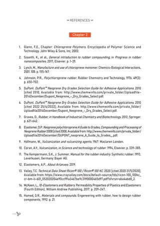 148
Chapter 2
REFERENCES
1.	 Glenn, F.E., Chapter: Chloroprene Polymers. Encyclopedia of Polymer Science and
Technology. John Wiley & Sons, Inc, 2002.
2.	 Sisanth, K., et al., General introduction to rubber compounding, in Progress in rubber
nanocomposites. 2017, Elsevier. p. 1-39.
3.	 Lynch, M., Manufacture and use of chloroprene monomer. Chemico-Biological Interactions,
2001. 135: p. 155-167.
4.	 Johnson, P.R., Polychloroprene rubber. Rubber Chemistry and Technology, 1976. 49(3):
p. 650-702.
5.	 DuPont. DuPont™ Neoprene Dry Grades Selection Guide for Adhesive Applications. 2010
[cited 2010; Available from: http://www.chemwinfo.com/private_folder/Uploadfile-
2014December/Dupont_Neoprene_-_Dry_Grades_Select.pdf.
6.	 DuPont. DuPont™ Neoprene Dry Grades Selection Guide for Adhesive Applications. 2010
[cited 2022 25/4/2022]; Available from: http://www.chemwinfo.com/private_folder/
Uploadfile2014December/Dupont_Neoprene_-_Dry_Grades_Select.pdf.
7.	 Graves, D., Rubber, in Handbook of Industrial Chemistry and Biotechnology. 2012, Springer.
p. 621-642.
8.	 Elastomer,D.P.NeoprenepolychloropreneAGuidetoGrades,CompoundingandProcessingof
NeopreneRubber2008[cited2008;Availablefrom:http://www.chemwinfo.com/private_folder/
Uploadfile2014December/DUPONT_neoprene_A_Guide_to_Grades,_.pdf.
9.	 Hofmann, W., Vulcanization and vulcanizing agents. 1967: Maclaren London.
10.	 Coran, A.Y., Vulcanization, in Science and technology of rubber. 1994, Elsevier. p. 339-385.
11.	 The Kempermann, S.K., J. Summer, Manual for the rubber industry. Synthetic rubber. 1993,
Leverkusen, Germany: Bayer AG.
12.	 Elastomers, A.P., About Arlanxeo. 2019.
13.	 Valley, T.C. Technical Data Sheet Ricon® 100 / Ricon® 100 KC. 2020 [cited 2020 21/5/2020];
Available from: https://www.crayvalley.com/docs/default-source/tds/ricon-100_100kc_
cr-bm-li-601_052020204e90ccf91a3467be9c31ff0000465d97.pdf?sfvrsn=aba4abd0_2.
14.	 McKeen, L., 10-Elastomers and Rubbers. Permeability Properties of Plastics and Elastomers
(Fourth Edition), William Andrew Publishing, 2017: p. 209-247.
15.	 Hamed, G.R., Materials and compounds. Engeneering with rubber, how to design rubber
components, 1992: p. 21.
 