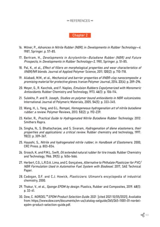 149
16.	 Milner, P., Advances in Nitrile Rubber (NBR), in Developments in Rubber Technology—4.
1987, Springer. p. 57-85.
17.	 Bertram, H., Developments in Acrylonitrile—Butadiene Rubber (NBR) and Future
Prospects, in Developments in Rubber Technology—2. 1981, Springer. p. 51-85.
18.	 Pal, K., et al., Effect of fillers on morphological properties and wear characteristics of
XNBR/NR blends. Journal of Applied Polymer Science, 2011. 120(2): p. 710-718.
19.	 Aliabadi, M.M., et al., Mechanical and barrier properties of XNBR-clay nanocomposite: a
promising material for protective gloves. Iranian Polymer Journal, 2014. 23(4): p. 289-296.
20.	Meyer, G., R. Kavchok, and F. Naples, Emulsion Rubbers Copolymerized with Monomeric
Antioxidants. Rubber Chemistry and Technology, 1973. 46(1): p. 106-114.
21.	 Sulekha, P. and R. Joseph, Studies on polymer bound antioxidants in NBR vulcanizates.
International Journal of Polymeric Materials, 2005. 54(5): p. 333-345.
22.	Wang, H., L. Yang, and G.L. Rempel, Homogeneous hydrogenation art of nitrile butadiene
rubber: a review. Polymer Reviews, 2013. 53(2): p. 192-239.
23.	Keller, R., Practical Guide to Hydrogenated Nitrile Butadiene Rubber Technology. 2012:
Smithers Rapra.
24.	Singha, N., S. Bhattacharjee, and S. Sivaram, Hydrogenation of diene elastomers, their
properties and applications: a critical review. Rubber chemistry and technology, 1997.
70(3): p. 309-367.
25.	Hayashi, S., Nitrile and hydrogenated nitrile rubber, in Handbook of Elastomers. 2000,
CRC Press. p. 803-834.
26.	Grosch, K. and P.M.L. Swift, Oil extended natural rubber for tire treads. Rubber Chemistry
and Technology, 1966. 39(5): p. 1656-1666.
27.	Herbert, C.G., L.R.D.A. Lima, and C. Gonçalves, Alternative to Phthalate Plasticizer for PVC/
NBR Formulation Used in Automotive Fuel System with Biodiesel. 2017, SAE Technical
Paper.
28.	Cadogan, D.F. and C.J. Howick, Plasticizers. Ullmann’s encyclopedia of industrial
chemistry, 2000.
29.	Thakur, V., et al., Sponge EPDM by design. Plastics, Rubber and Composites, 2019. 48(1):
p. 32-41.
30.	Dow, C. NORDEL™ EPDM Product Selection Guide. 2021 [cited 2021 10/05/2021]; Available
from: https://www.dow.com/documents/en-us/catalog-selguide/265/265-11001-01-nordel-
epdm-product-selection-guide.pdf.
Chapter 2
REFERENCES
 