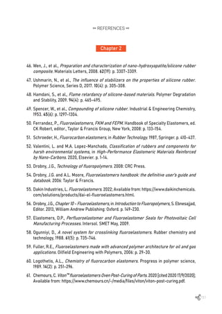 151
46.	Wen, J., et al., Preparation and characterization of nano-hydroxyapatite/silicone rubber
composite. Materials Letters, 2008. 62(19): p. 3307-3309.
47.	Ushmarin, N., et al., The influence of stabilizers on the properties of silicone rubber.
Polymer Science, Series D, 2017. 10(4): p. 305-308.
48.	Hamdani, S., et al., Flame retardancy of silicone-based materials. Polymer Degradation
and Stability, 2009. 94(4): p. 465-495.
49.	Spencer, W., et al., Compounding of silicone rubber. Industrial & Engineering Chemistry,
1953. 45(6): p. 1297-1304.
50.	Ferrandez, P., Fluoroelastomers, FKM and FEPM. Handbook of Specialty Elastomers, ed.
CK Robert, editor., Taylor & Francis Group, New York, 2008: p. 133-154.
51.	 Schroeder, H., Fluorocarbon elastomers, in Rubber Technology. 1987, Springer. p. 410-437.
52.	Valentini, L. and M.A. Lopez-Manchado, Classification of rubbers and components for
harsh environmental systems, in High-Performance Elastomeric Materials Reinforced
by Nano-Carbons. 2020, Elsevier. p. 1-14.
53.	Drobny, J.G., Technology of fluoropolymers. 2008: CRC Press.
54.	Drobny, J.G. and A.L. Moore, Fluoroelastomers handbook: the definitive user’s guide and
databook. 2006: Taylor & Francis.
55.	Dakin Industries, L. Fluoroelastomers. 2022; Available from: https://www.daikinchemicals.
com/solutions/products/dai-el-fluoroelastomers.html.
56.	Drobny, J.G., Chapter10-Fluoroelastomers, in IntroductiontoFluoropolymers, S. Ebnesajjad,
Editor. 2013, William Andrew Publishing: Oxford. p. 149-230.
57.	Elastomers, D.P., Perfluoroelastomer and Fluoroelastomer Seals for Photovoltaic Cell
Manufacturing Processes. Intersol. SMET May, 2009.
58.	Ogunniyi, D., A novel system for crosslinking fluoroelastomers. Rubber chemistry and
technology, 1988. 61(5): p. 735-746.
59.	Fuller, R.E., Fluoroelastomers made with advanced polymer architecture for oil and gas
applications. Oilfield Engineering with Polymers, 2006: p. 29-30.
60.	Logothetis, A.L., Chemistry of fluorocarbon elastomers. Progress in polymer science,
1989. 14(2): p. 251-296.
61.	 Chemours,C.Viton™fluoroelastomersOvenPost-CuringofParts.2020[cited202017/9/2020];
Available from: https://www.chemours.cn/-/media/files/viton/viton-post-curing.pdf.
Chapter 2
REFERENCES
 