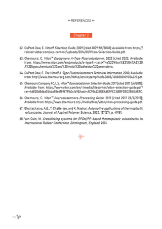 152
62.	DuPont Dow, E. Viton® Selection Guide. 2009 [cited 2009 9/9/2008]; Available from: https://
rainierrubber.com/wp-content/uploads/2014/01/Viton-Selection-Guide.pdf.
63.	Chemours, C. Viton™ Dipolymers A-Type Fluoroelastomer. 2022 [cited 2022; Available
from: https://www.viton.com/en/products/a-type#:~:text=The%20Viton%E2%84%A2%20
A%2Dtype,chemicals%20and%20metal%20adhesion%20promoters.
64.	DuPont Dow, E. The Viton® A-Type Fluoroelastomers Technical Information. 2000; Available
from: http://www.chemourscg.com/nbfile/activitytempfile/160808/1608080109304220.pdf.
65.	ChemoursCompanyFC,L.V.Viton™fluoroelastomerSelectionGuide.2017[cited20173/6/2017];
Available from: https://www.viton.com/en/-/media/files/viton/viton-selection-guide.pdf?
rev=4d820d8dba554da98e6f896791b3c1a9&hash=AC986224DEA6E9FCC4BBFD5D2B4BAE9C.
66.	Chemours, C. Viton™ fluoroelastomers-Processing Guide. 2017 [cited 2017 28/2/2017];
Available from: https://www.chemours.cn/-/media/files/viton/viton-processing-guide.pdf.
67.	Bhattacharya, A.B., T. Chatterjee, and K. Naskar, Automotive applications of thermoplastic
vulcanizates. Journal of Applied Polymer Science, 2020. 137(27): p. 49181.
68.	Van Duin, M. Crosslinking systems for EPDM/PP-based thermoplastic vulcanizates. in
International Rubber Conference, Birmingham, England. 2001.
Chapter 2
REFERENCES
 