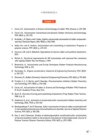 153
Chapter 3
REFERENCES
1.	 Coran, A.Y., Vulcanization, in Science and technology of rubber. 1994, Elsevier. p. 339-385.
2.	 Coran, A.Y., Vulcanization: Conventional and dynamic. Rubber chemistry and technology,
1995. 68(3): p. 351-375.
3.	 Kruželák,J.,R.Sýkora,andI.Hudec,Sulphurandperoxidevulcanisationofrubbercompounds–
overview. Chemical Papers, 2016. 70(12): p. 1533-1555.
4.	 Akiba, M.a. and A. Hashim, Vulcanization and crosslinking in elastomers. Progress in
polymer science, 1997. 22(3): p. 475-521.
5.	 Samsuri, A.B. and A. Abdullahi, Degradation of natural rubber and synthetic elastomers.
2017.
6.	 McCall, E., Structural requirements for NR vulcanisates with improved flex resistance
after ageing. Rubber Res Inst Malaya J, 1969.
7.	 Bhowmick, A., Vulcanization and Curing Techniques. Rubber Products Manufacturing
Technology, 2018: p. 315.
8.	 Oenslager, G., Organic accelerators. Industrial & Engineering Chemistry, 1933. 25(2):
p. 232-237.
9.	 Dinsmore, R., Rubber Chemistry. Industrial & Engineering Chemistry, 1951. 43(4): p. 795-803.
10.	 Trivette Jr, C., E. Morita, and O. Maender, Prevulcanization inhibitors. Rubber Chemistry
and Technology, 1977. 50(3): p. 570-600.
11.	 Coran, A.Y., Vulcanization of rubber, in Science and Technology of Rubber. 1978, Frederick
R. Eirich: Academic Press, New York.
12.	 Quirk, R., Overview of curing and crosslinking of elastomers. Prog. Rubber. Plast. Technol.,
1988. 4: p. 31.
13.	 Heideman, G., et al., Activators in accelerated sulfur vulcanization. Rubber chemistry and
technology, 2004. 77(3): p. 512-541.
14.	 Bandyopadhyay, P. and S. Banerjee, Sulfur vulcanization of natural rubber accelerated with
2-mercaptobenzothiazole plus tetramethylthiuram disulfide. Journal of Applied Polymer
Science, 1979. 23(1): p. 185-200.
15.	 Das, C. and S. Banerjee, Studies on diphenylguanidine–accelerated sulfur vulcanization
of styrene butadiene rubber in the presence and absence of dicumylperoxide. Journal of
Polymer Science: Polymer Chemistry Edition, 1978. 16(11): p. 2971-2983.
 