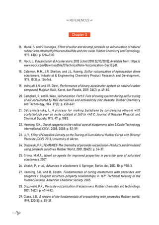 154
Chapter 3
REFERENCES
16.	 Manik, S. and S. Banerjee, Effect of sulfur and dicumyl peroxide on vulcanization of natural
rubber with tetramethylthiuram disulfide and zinc oxide. Rubber Chemistry and Technology,
1970. 43(6): p. 1294-1310.
17.	 Nocil, L. Vulcanization & Accelerators. 2012 [cited 2010 22/10/2012]; Available from: https://
www.nocil.com/Downloadfile/DTechnicalNote-Vulcanization-Dec10.pdf.
18.	 Coleman, M.M., J.R. Shelton, and J.L. Koenig, Sulfur vulcanization of hydrocarbon diene
elastomers. Industrial & Engineering Chemistry Product Research and Development,
1974. 13(3): p. 154-166.
19.	 Indrajati, I.N. and I.R. Dewi, Performance of binary accelarator system on natural rubber
compound. Majalah Kulit, Karet, dan Plastik, 2019. 34(2): p. 49-60.
20.	Campbell, R. and R. Wise, Vulcanization. Part II. Fate of curing system during sulfur curing
of NR accelerated by MBT derivatives and activated by zinc stearate. Rubber Chemistry
and Technology, 1964. 37(3): p. 650-667.
21.	 Ostromislensky, I., A process for making butadiene by condensing ethanol with
acetaldehyde over an oxide catalyst at 360 to 440 C. Journal of Russian Physical and
Chemical Society, 1915. 47: p. 1885.
22.	Henning, S.K., Use of coagents in the radical cure of elastomers. Wire & Cable Technology
International XXXVI, 2008, 2008: p. 52-59.
23.	Li, Y., Effect of Crosslink Density on the Tearing of Gum Natural Rubber Cured with Dicumyl
Peroxide (DCP). 2013, University of Akron.
24.	Dluzneski, P.R.,FEATURES-Thechemistryofperoxidevulcanization-Productsareformulated
using peroxide curatives. Rubber World, 2001. 224(5): p. 34-37.
25.	Grima, M.M.A., Novel co-agents for improved properties in peroxide cure of saturated
elastomers. 2007.
26.	Visakh, P., et al., Advances in elastomers II. Springer, Berlin. doi, 2013. 10: p. 978-3.
27.	Henning, S.K. and R. Costin. Fundamentals of curing elastomers with peroxides and
coagents I: Coagent structure-property relationships. in 167th
Technical Meeting of the
Rubber Division, American Chemical Society. 2005.
28.	Dluzneski, P.R., Peroxide vulcanization of elastomers. Rubber chemistry and technology,
2001. 74(3): p. 451-492.
29.	Class, J.B., A review of the fundamentals of crosslinking with peroxides. Rubber world,
1999. 220(5): p. 35-39.
 