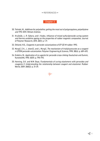 155
Chapter 3
REFERENCES
30.	Tolinski, M., Additives for polyolefins: getting the most out of polypropylene, polyethylene
and TPO. 2015: William Andrew.
31.	 Kruželák, J., R. Sýkora, and I. Hudec, Influence of mixed sulfur/peroxide curing system
and thermo-oxidative ageing on the properties of rubber magnetic composites. Journal
of Polymer Research, 2015. 22(1): p. 1-9.
32.	Dikland, H.G., Coagents in peroxide vulcanisations of EP (D) M rubber. 1992.
33.	Murgić, Z.H., J. Jelenčć, and L. Murgić, The mechanism of triallylcyanurate as a coagent
in EPDM peroxide vulcanization. Polymer Engineering & Science, 1998. 38(4): p. 689-692.
34.	Endstra, W., Application of co-agents for peroxide cross-linking. Kautschuk und Gummi,
Kunststoffe, 1990. 43(9): p. 790-793.
35.	Henning, S.K. and W.M. Boye, Fundamentals of curing elastomers with peroxides and
coagents II: Understanding the relationship between coagent and elastomer. Rubber
World, 2009. 240(2): p. 31-39.
 