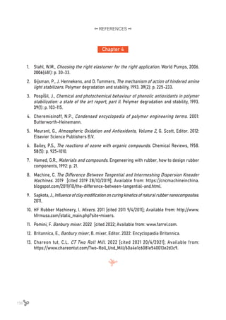 156
Chapter 4
REFERENCES
1.	 Stahl, W.M., Choosing the right elastomer for the right application. World Pumps, 2006.
2006(481): p. 30-33.
2.	 Gijsman, P., J. Hennekens, and D. Tummers, The mechanism of action of hindered amine
light stabilizers. Polymer degradation and stability, 1993. 39(2): p. 225-233.
3.	 Pospíšil, J., Chemical and photochemical behaviour of phenolic antioxidants in polymer
stabilization: a state of the art report, part II. Polymer degradation and stability, 1993.
39(1): p. 103-115.
4.	 Cheremisinoff, N.P., Condensed encyclopedia of polymer engineering terms. 2001:
Butterworth-Heinemann.
5.	 Meurant, G., Atmospheric Oxidation and Antioxidants, Volume 2, G. Scott, Editor. 2012:
Elsevier Science Publishers B.V.
6.	 Bailey, P.S., The reactions of ozone with organic compounds. Chemical Reviews, 1958.
58(5): p. 925-1010.
7.	 Hamed, G.R., Materials and compounds. Engeneering with rubber, how to design rubber
components, 1992: p. 21.
8.	 Machine, C. The Difference Between Tangential and Intermeshing Dispersion Kneader
Machines. 2019 [cited 2019 28/10/2019]; Available from: https://cncmachineinchina.
blogspot.com/2019/10/the-difference-between-tangential-and.html.
9.	 Sapkota,J.,Influenceofclaymodificationoncuringkineticsofnaturalrubbernanocomposites.
2011.
10.	 HF Rubber Machinery, I. Mixers. 2011 [cited 2011 9/4/2011]; Available from: http://www.
hfrmusa.com/static_main.php?site=mixers.
11.	 Pomini, F. Banbury mixer. 2022 [cited 2022; Available from: www.farrel.com.
12.	 Britannica, E., Banbury mixer, B. mixer, Editor. 2022: Encyclopædia Britannica.
13.	 Chareon tut, C.L. CT Two Roll Mill. 2022 [cited 2021 20/4/2021]; Available from:
https://www.chareontut.com/Two-Roll_Und_Mill/60a4e1c6081e540013e2d3c9.
 