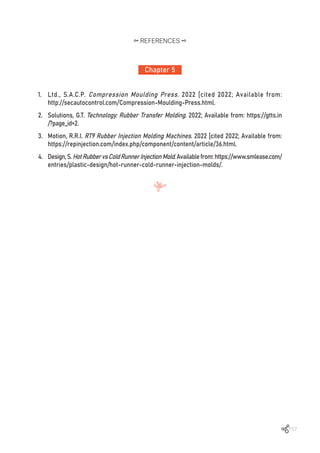 157
Chapter 5
REFERENCES
1.	 Ltd., S.A.C.P. Compression Moulding Press. 2022 [cited 2022; Available from:
http://secautocontrol.com/Compression-Moulding-Press.html.
2.	 Solutions, G.T. Technology: Rubber Transfer Molding. 2022; Available from: https://gtts.in
/?page_id=2.
3.	 Motion, R.R.I. RT9 Rubber Injection Molding Machines. 2022 [cited 2022; Available from:
https://repinjection.com/index.php/component/content/article/36.html.
4.	 Design,S.HotRubbervsColdRunnerInjectionMold.Availablefrom:https://www.smlease.com/
entries/plastic-design/hot-runner-cold-runner-injection-molds/.
 
