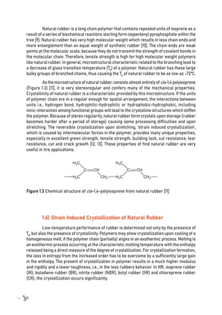 14
Natural rubber is a long chain polymer that contains repeated units of isoprene as a
result of a series of biochemical reactions starting form isopentenyl pyrophosphate within the
tree [9]. Natural rubber has very high molecular weight which results in less chain ends and
more entanglement than an equal weight of synthetic rubber [10]. The chain ends are weak
points at the molecular scale, because they do not transmit the strength of covalent bonds in
the molecular chain. Therefore, tensile strength is high for high molecular weight polymers
like natural rubber. In general, microstructural characteristic related to the branching lead to
a decrease of glass transition temperature (Tg) of a polymer. Natural rubber has these large
bulky groups of branched chains, thus causing the Tg of natural rubber to be as low as -72ºC.
As the microstructure of natural rubber, consists almost entirely of cis-1,4 polyisoprene
(Figure 1.3) [11], it is very stereoregular and confers many of the mechanical properties.
Crystallinity of natural rubber is a characteristic provided by this microstructure. If the units
of polymer chain are in a regular enough for spatial arrangement, the interactions between
units i.e., hydrogen bond, hydrophilic-hydrophilic or hydrophobic-hydrophobic, including
ionic-interaction among functional groups will lead to the crystalline structures which stiffen
the polymer. Because of stereo regularity, natural rubber form crystals upon storage (rubber
becomes harder after a period of storage) causing some processing difficulties and upon
stretching. The reversible crystallization upon stretching, ‘strain induced crystallization’,
which is caused by intermolecular forces in the polymer, provides many unique properties,
especially in excellent green strength, tensile strength, building tack, cut resistance, tear
resistance, cut and crack growth [12, 13]. These properties of find natural rubber are very
useful in tire applications.
1.6) Strain Induced Crystallization of Natural Rubber
Low-temperature performance of rubber is determined not only by the presence of
Tg, but also the presence of crystallinity. Polymers may show crystallization upon cooling of a
homogeneous melt, if the polymer chain (partially) aligns in an exothermic process. Melting is
an exothermic process occurring at the characteristic melting temperature with the enthalpy
released being a direct measure of the degree of crystallization. For crystallization formation,
the loss in entropy from the increased order has to be overcome by a sufficiently large gain
in the enthalpy. The present of crystallization in polymer results in a much higher modulus
and rigidity and a lower toughness, i.e., in the less rubbery behavior. In NR, isoprene rubber
(IR), butadiene rubber (BR), nitrile rubber (NBR), butyl rubber (IIR) and chloroprene rubber
(CR), the crystallization occurs significantly.
Figure 1.3 Chemical structure of cis-1,4-polyisoprene from natural rubber [11]
 