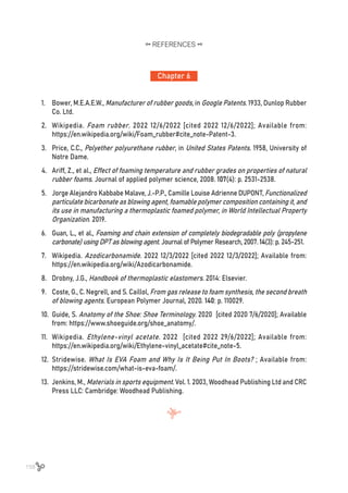 158
Chapter 6
REFERENCES
1.	 Bower, M.E.A.E.W., Manufacturer of rubber goods, in Google Patents. 1933, Dunlop Rubber
Co. Ltd.
2.	 Wikipedia. Foam rubber. 2022 12/6/2022 [cited 2022 12/6/2022]; Available from:
https://en.wikipedia.org/wiki/Foam_rubber#cite_note-Patent-3.
3.	 Price, C.C., Polyether polyurethane rubber, in United States Patents. 1958, University of
Notre Dame.
4.	 Ariff, Z., et al., Effect of foaming temperature and rubber grades on properties of natural
rubber foams. Journal of applied polymer science, 2008. 107(4): p. 2531-2538.
5.	 Jorge Alejandro Kabbabe Malave, J.-P.P., Camille Louise Adrienne DUPONT, Functionalized
particulate bicarbonate as blowing agent, foamable polymer composition containing it, and
its use in manufacturing a thermoplastic foamed polymer, in World Intellectual Property
Organization. 2019.
6.	 Guan, L., et al., Foaming and chain extension of completely biodegradable poly (propylene
carbonate) using DPT as blowing agent. Journal of Polymer Research, 2007. 14(3): p. 245-251.
7.	 Wikipedia. Azodicarbonamide. 2022 12/3/2022 [cited 2022 12/3/2022]; Available from:
https://en.wikipedia.org/wiki/Azodicarbonamide.
8.	 Drobny, J.G., Handbook of thermoplastic elastomers. 2014: Elsevier.
9.	 Coste, G., C. Negrell, and S. Caillol, From gas release to foam synthesis, the second breath
of blowing agents. European Polymer Journal, 2020. 140: p. 110029.
10.	 Guide, S. Anatomy of the Shoe: Shoe Terminology. 2020 [cited 2020 7/6/2020]; Available
from: https://www.shoeguide.org/shoe_anatomy/.
11.	 Wikipedia. Ethylene-vinyl acetate. 2022 [cited 2022 29/6/2022]; Available from:
https://en.wikipedia.org/wiki/Ethylene-vinyl_acetate#cite_note-5.
12.	 Stridewise. What Is EVA Foam and Why Is It Being Put In Boots? ; Available from:
https://stridewise.com/what-is-eva-foam/.
13.	 Jenkins, M., Materials in sports equipment. Vol. 1. 2003, Woodhead Publishing Ltd and CRC
Press LLC: Cambridge: Woodhead Publishing.
 