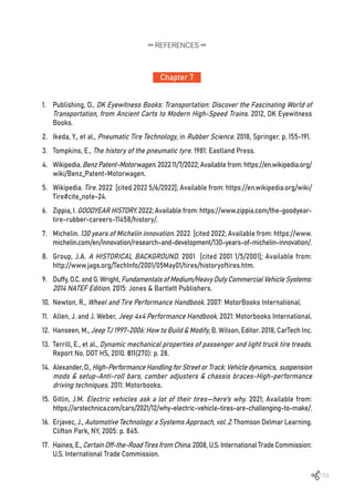 159
Chapter 7
REFERENCES
1.	 Publishing, D., DK Eyewitness Books: Transportation: Discover the Fascinating World of
Transportation, from Ancient Carts to Modern High-Speed Trains. 2012, DK Eyewitness
Books.
2.	 Ikeda, Y., et al., Pneumatic Tire Technology, in Rubber Science. 2018, Springer. p. 155-191.
3.	 Tompkins, E., The history of the pneumatic tyre. 1981: Eastland Press.
4.	 Wikipedia. BenzPatent-Motorwagen. 2022 11/7/2022; Available from: https://en.wikipedia.org/
wiki/Benz_Patent-Motorwagen.
5.	 Wikipedia. Tire. 2022 [cited 2022 5/6/2022]; Available from: https://en.wikipedia.org/wiki/
Tire#cite_note-24.
6.	 Zippia, I. GOODYEAR HISTORY. 2022; Available from: https://www.zippia.com/the-goodyear-
tire-rubber-careers-11458/history/.
7.	 Michelin. 130 years of Michelin innovation. 2022 [cited 2022; Available from: https://www.
michelin.com/en/innovation/research-and-development/130-years-of-michelin-innovation/.
8.	 Group, J.A. A HISTORICAL BACKGROUND. 2001 [cited 2001 1/5/2001]; Available from:
http://www.jags.org/TechInfo/2001/05May01/tires/historyoftires.htm.
9.	 Duffy, O.C. and G. Wright, Fundamentals of Medium/Heavy Duty Commercial Vehicle Systems:
2014 NATEF Edition. 2015: Jones & Bartlett Publishers.
10.	 Newton, R., Wheel and Tire Performance Handbook. 2007: MotorBooks International.
11.	 Allen, J. and J. Weber, Jeep 4x4 Performance Handbook. 2021: Motorbooks International.
12.	 Hanseen, M., Jeep TJ 1997-2006: How to Build & Modify, B. Wilson, Editor. 2018, CarTech Inc.
13.	 Terrill, E., et al., Dynamic mechanical properties of passenger and light truck tire treads.
Report No. DOT HS, 2010. 811(270): p. 28.
14.	 Alexander, D., High-PerformanceHandlingforStreetorTrack:Vehicledynamics, suspension
mods & setup-Anti-roll bars, camber adjusters & chassis braces-High-performance
driving techniques. 2011: Motorbooks.
15.	 Gitlin, J.M. Electric vehicles ask a lot of their tires—here’s why. 2021; Available from:
https://arstechnica.com/cars/2021/12/why-electric-vehicle-tires-are-challenging-to-make/.
16.	 Erjavec, J., Automotive Technology: a Systems Approach, vol. 2. Thomson Delmar Learning.
Clifton Park, NY, 2005: p. 845.
17.	 Haines, E., CertainOff-the-RoadTiresfromChina. 2008, U.S. International Trade Commission:
U.S. International Trade Commission.
 