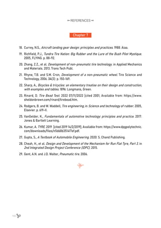 160
Chapter 7
REFERENCES
18.	 Currey, N.S., Aircraft landing gear design: principles and practices. 1988: Aiaa.
19.	 Richfield, P.J., Tundra Tire Nation: Big Rubber and the Lure of the Bush Pilot Mystique.
2005, FLYING. p. 88-92.
20.	Zhang, Z.Z., et al. Development of non-pneumatic tire technology. in Applied Mechanics
and Materials. 2013. Trans Tech Publ.
21.	 Rhyne, T.B. and S.M. Cron, Development of a non-pneumatic wheel. Tire Science and
Technology, 2006. 34(3): p. 150-169.
22.	Sharp, A., Bicycles & tricycles: an elementary treatise on their design and construction,
with examples and tables. 1896: Longmans, Green.
23.	Rinard, D. Tire Bead Test. 2022 07/11/2022 [cited 2001; Available from: https://www.
sheldonbrown.com/rinard/tirebead.htm.
24.	Rodgers, B. and W. Waddell, Tire engineering, in Science and technology of rubber. 2005,
Elsevier. p. 619-II.
25.	VanGelder, K., Fundamentals of automotive technology: principles and practice. 2017:
Jones & Bartlett Learning.
26.	Kumar, A. TYRE. 2019 [cited 2019 14/2/2019]; Available from: https://www.dpgpolytechnic.
com/downloads/files/n5d68b351417ef.pdf.
27.	Gupta, S., A Textbook of Automobile Engineering. 2020: S. Chand Publishing.
28.	Cheah, H., et al. Design and Development of the Mechanism for Run Flat Tyre, Part 3. in
2nd Integrated Design Project Conference (IDPC). 2015.
29.	Gent, A.N. and J.D. Walter, Pneumatic tire. 2006.
 