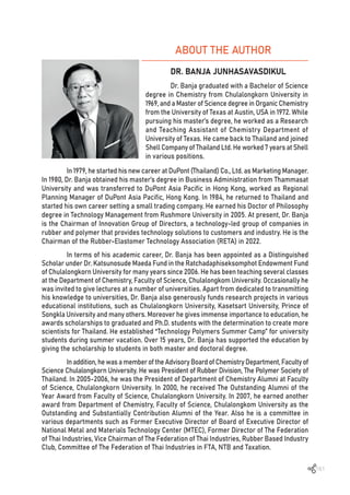 161
ABOUT THE AUTHOR
DR. BANJA JUNHASAVASDIKUL
Dr. Banja graduated with a Bachelor of Science
degree in Chemistry from Chulalongkorn University in
1969, and a Master of Science degree in Organic Chemistry
from the University of Texas at Austin, USA in 1972. While
pursuing his master’s degree, he worked as a Research
and Teaching Assistant of Chemistry Department of
University of Texas. He came back to Thailand and joined
Shell Company of Thailand Ltd. He worked 7 years at Shell
in various positions.
In 1979, he started his new career at DuPont (Thailand) Co., Ltd. as Marketing Manager.
In 1980, Dr. Banja obtained his master’s degree in Business Administration from Thammasat
University and was transferred to DuPont Asia Pacific in Hong Kong, worked as Regional
Planning Manager of DuPont Asia Pacific, Hong Kong. In 1984, he returned to Thailand and
started his own career setting a small trading company. He earned his Doctor of Philosophy
degree in Technology Management from Rushmore University in 2005. At present, Dr. Banja
is the Chairman of Innovation Group of Directors, a technology-led group of companies in
rubber and polymer that provides technology solutions to customers and industry. He is the
Chairman of the Rubber-Elastomer Technology Association (RETA) in 2022.
In terms of his academic career, Dr. Banja has been appointed as a Distinguished
Scholar under Dr. Katsunosude Maeda Fund in the Ratchadaphiseksomphot Endowment Fund
of Chulalongkorn University for many years since 2006. He has been teaching several classes
at the Department of Chemistry, Faculty of Science, Chulalongkom University. Occasionally he
was invited to give lectures at a number of universities. Apart from dedicated to transmitting
his knowledge to universities, Dr. Banja also generously funds research projects in various
educational institutions, such as Chulalongkorn University, Kasetsart University, Prince of
Songkla University and many others. Moreover he gives immense importance to education, he
awards scholarships to graduated and Ph.D. students with the determination to create more
scientists for Thailand. He established “Technology Polymers Summer Camp” for university
students during summer vacation. Over 15 years, Dr. Banja has supported the education by
giving the scholarship to students in both master and doctoral degree.
Inaddition,he wasa member of the Advisory Board of Chemistry Department,Faculty of
Science Chulalongkorn University. He was President of Rubber Division, The Polymer Society of
Thailand. In 2005-2006, he was the President of Department of Chemistry Alumni at Faculty
of Science, Chulalongkorn University. In 2000, he received The Outstanding Alumni of the
Year Award from Faculty of Science, Chulalongkorn University. In 2007, he earned another
award from Department of Chemistry, Faculty of Science, Chulalongkom University as the
Outstanding and Substantially Contribution Alumni of the Year. Also he is a committee in
various departments such as Former Executive Director of Board of Executive Director of
National Metal and Materials Technology Center (MTEC), Former Director of The Federation
of Thai Industries, Vice Chairman of The Federation of Thai Industries, Rubber Based Industry
Club, Committee of The Federation of Thai Industries in FTA, NTB and Taxation.
 