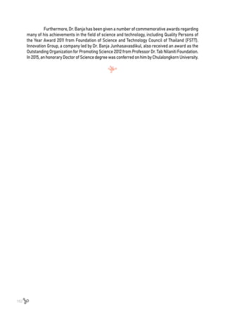 162
Furthermore, Dr. Banja has been given a number of commemorative awards regarding
many of his achievements in the field of science and technology, including Quality Persons of
the Year Award 2011 from Foundation of Science and Technology Council of Thailand (FSTT).
Innovation Group, a company led by Dr. Banja Junhasavasdikul, also received an award as the
Outstanding Organization for Promoting Science 2012 from Professor Dr. Tab Nilaniti Foundation.
In2015,anhonoraryDoctorofSciencedegreewasconferredonhimbyChulalongkornUniversity.
 
