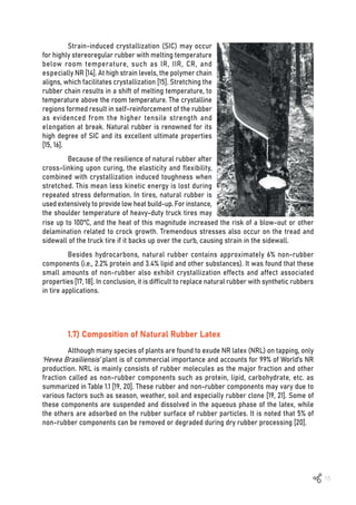 15
Strain-induced crystallization (SIC) may occur
for highly stereoregular rubber with melting temperature
below room temperature, such as IR, IIR, CR, and
especially NR [14]. At high strain levels, the polymer chain
aligns, which facilitates crystallization [15]. Stretching the
rubber chain results in a shift of melting temperature, to
temperature above the room temperature. The crystalline
regions formed result in self-reinforcement of the rubber
as evidenced from the higher tensile strength and
elongation at break. Natural rubber is renowned for its
high degree of SIC and its excellent ultimate properties
[15, 16].
Because of the resilience of natural rubber after
cross-linking upon curing, the elasticity and flexibility,
combined with crystallization induced toughness when
stretched. This mean less kinetic energy is lost during
repeated stress deformation. In tires, natural rubber is
used extensively to provide low heat build-up. For instance,
the shoulder temperature of heavy-duty truck tires may
rise up to 100ºC, and the heat of this magnitude increased the risk of a blow-out or other
delamination related to crock growth. Tremendous stresses also occur on the tread and
sidewall of the truck tire if it backs up over the curb, causing strain in the sidewall.
Besides hydrocarbons, natural rubber contains approximately 6% non-rubber
components (i.e., 2.2% protein and 3.4% lipid and other substances). It was found that these
small amounts of non-rubber also exhibit crystallization effects and affect associated
properties [17, 18]. In conclusion, it is difficult to replace natural rubber with synthetic rubbers
in tire applications.
1.7) Composition of Natural Rubber Latex
Although many species of plants are found to exude NR latex (NRL) on tapping, only
‘Hevea Brasiliensis’ plant is of commercial importance and accounts for 99% of World’s NR
production. NRL is mainly consists of rubber molecules as the major fraction and other
fraction called as non-rubber components such as protein, lipid, carbohydrate, etc. as
summarized in Table 1.1 [19, 20]. These rubber and non-rubber components may vary due to
various factors such as season, weather, soil and especially rubber clone [19, 21]. Some of
these components are suspended and dissolved in the aqueous phase of the latex, while
the others are adsorbed on the rubber surface of rubber particles. It is noted that 5% of
non-rubber components can be removed or degraded during dry rubber processing [20].
 