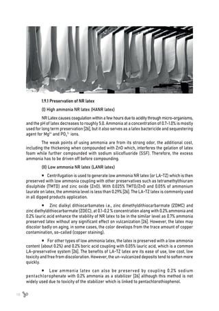 18
1.9.1 Preservation of NR latex
(I) High ammonia NR latex (HANR latex)
NR Latex causes coagulation within a few hours due to acidity through micro-organisms,
and the pH of latex decreases to roughly 5.0. Ammonia at a concentration of 0.7-1.0% is mostly
used for long term preservation [26], but it also serves as a latex bactericide and sequestering
agent for Mg2+
and PO4
3-
ions.
The weak points of using ammonia are from its strong odor, the additional cost,
including the thickening when compounded with ZnO which, interferes the gelation of latex
foam while further compounded with sodium silicofluoride (SSF). Therefore, the excess
ammonia has to be driven off before compounding.
(II) Low ammonia NR latex (LANR latex)
 Centrifugation is used to generate low ammonia NR latex (or LA-TZ) which is then
preserved with low ammonia coupling with other preservatives such as tetramethylthiuram
disulphide (TMTD) and zinc oxide (ZnO). With 0.025% TMTD/ZnO and 0.05% of ammonium
laurate on latex, the ammonia level is less than 0.29% [26]. The LA-TZ latex is commonly used
in all dipped products application.
 Zinc dialkyl dithiocarbamates i.e., zinc dimethyldithiocarbarmate (ZDMC) and
zinc diethyldithiocarbarmate (ZDEC), at 0.1-0.2 % concentration along with 0.2% ammonia and
0.2% lauric acid enhance the stability of NR latex to be in the similar level as 0.7% ammonia
preserved latex without any significant effect on vulcanization [26]. However, the latex may
discolor badly on aging, in some cases, the color develops from the trace amount of copper
contamination, so-called (copper staining).
 For other types of low ammonia latex, the latex is preserved with a low ammonia
content (about 0.2%) and 0.2% boric acid coupling with 0.05% lauric acid, which is a common
LA-preservative system [26]. The benefits of LA-TZ latex are its ease of use, low cost, low
toxicity and free from discoloration. However, the un-vulcanized deposits tend to soften more
quickly.
 Low ammonia latex can also be preserved by coupling 0.2% sodium
pentachlorophenate with 0.2% ammonia as a stabilizer [26] although this method is not
widely used due to toxicity of the stabilizer which is linked to pentachlorothiophenol.
 