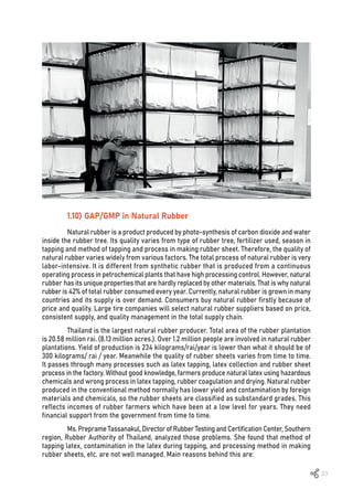 23
1.10) GAP/GMP in Natural Rubber
Natural rubber is a product produced by photo-synthesis of carbon dioxide and water
inside the rubber tree. Its quality varies from type of rubber tree, fertilizer used, season in
tapping and method of tapping and process in making rubber sheet. Therefore, the quality of
natural rubber varies widely from various factors. The total process of natural rubber is very
labor-intensive. It is different from synthetic rubber that is produced from a continuous
operating process in petrochemical plants that have high processing control. However, natural
rubber has its unique properties that are hardly replaced by other materials. That is why natural
rubberis 42% of total rubber consumed every year. Currently, natural rubber is grown in many
countries and its supply is over demand. Consumers buy natural rubber firstly because of
price and quality. Large tire companies will select natural rubber suppliers based on price,
consistent supply, and quality management in the total supply chain.
Thailand is the largest natural rubber producer. Total area of the rubber plantation
is 20.58 million rai. (8.13 million acres.). Over 1.2 million people are involved in natural rubber
plantations. Yield of production is 234 kilograms/rai/year is lower than what it should be of
300 kilograms/ rai / year. Meanwhile the quality of rubber sheets varies from time to time.
It passes through many processes such as latex tapping, latex collection and rubber sheet
process in the factory. Without good knowledge, farmers produce natural latex using hazardous
chemicals and wrong process in latex tapping, rubber coagulation and drying. Natural rubber
produced in the conventional method normally has lower yield and contamination by foreign
materials and chemicals, so the rubber sheets are classified as substandard grades. This
reflects incomes of rubber farmers which have been at a low level for years. They need
financial support from the government from time to time.
Ms. Preprame Tassanakul, Director of Rubber Testing and Certification Center, Southern
region, Rubber Authority of Thailand, analyzed those problems. She found that method of
tapping latex, contamination in the latex during tapping, and processing method in making
rubber sheets, etc. are not well managed. Main reasons behind this are:
 