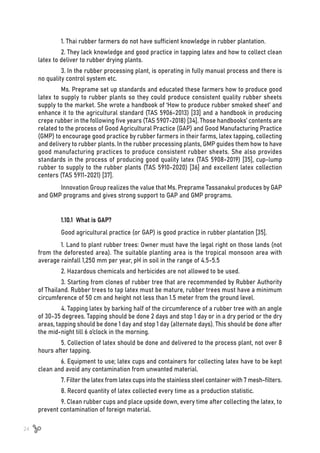 24
1. Thai rubber farmers do not have sufficient knowledge in rubber plantation.
2. They lack knowledge and good practice in tapping latex and how to collect clean
latex to deliver to rubber drying plants.
3. In the rubber processing plant, is operating in fully manual process and there is
no quality control system etc.
Ms. Preprame set up standards and educated these farmers how to produce good
latex to supply to rubber plants so they could produce consistent quality rubber sheets
supply to the market. She wrote a handbook of ‘How to produce rubber smoked sheet’ and
enhance it to the agricultural standard (TAS 5906-2013) [33] and a handbook in producing
crepe rubber in the following five years (TAS 5907-2018) [34]. Those handbooks’ contents are
related to the process of Good Agricultural Practice (GAP) and Good Manufacturing Practice
(GMP) to encourage good practice by rubber farmers in their farms, latex tapping, collecting
and delivery to rubber plants. In the rubber processing plants, GMP guides them how to have
good manufacturing practices to produce consistent rubber sheets. She also provides
standards in the process of producing good quality latex (TAS 5908-2019) [35], cup-lump
rubber to supply to the rubber plants (TAS 5910-2020) [36] and excellent latex collection
centers (TAS 5911-2021) [37].
Innovation Group realizes the value that Ms. Preprame Tassanakul produces by GAP
and GMP programs and gives strong support to GAP and GMP programs.
1.10.1 What is GAP?
Good agricultural practice (or GAP) is good practice in rubber plantation [35].
1. Land to plant rubber trees: Owner must have the legal right on those lands (not
from the deforested area). The suitable planting area is the tropical monsoon area with
average rainfall 1,250 mm per year, pH in soil in the range of 4.5-5.5
2. Hazardous chemicals and herbicides are not allowed to be used.
3. Starting from clones of rubber tree that are recommended by Rubber Authority
of Thailand. Rubber trees to tap latex must be mature, rubber trees must have a minimum
circumference of 50 cm and height not less than 1.5 meter from the ground level.
4. Tapping latex by barking half of the circumference of a rubber tree with an angle
of 30-35 degrees. Tapping should be done 2 days and stop 1 day or in a dry period or the dry
areas, tapping should be done 1 day and stop 1 day (alternate days). This should be done after
the mid-night till 6 o’clock in the morning.
5. Collection of latex should be done and delivered to the process plant, not over 8
hours after tapping.
6. Equipment to use; latex cups and containers for collecting latex have to be kept
clean and avoid any contamination from unwanted material.
7. Filter the latex from latex cups into the stainless steel container with 7 mesh-filters.
8. Record quantity of latex collected every time as a production statistic.
9. Clean rubber cups and place upside down, every time after collecting the latex, to
prevent contamination of foreign material.
 