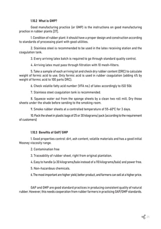 25
1.10.2 What is GMP?
Good manufacturing practice (or GMP) is the instructions on good manufacturing
practice in rubber plants [37].
1. Condition of rubber plant: it should have a proper design and construction according
to standards of processing plant with good utilities.
2. Stainless steel is recommended to be used in the latex receiving station and the
coagulation tank.
3. Every arriving latex batch is required to go through standard quality control.
4. Arriving latex must pass through filtration with 10 mesh-filters.
5. Take a sample of each arriving lot and check dry rubber content (DRC) to calculate
weight of formic acid to use. Only formic acid is used in rubber coagulation (adding 4% by
weight of formic acid to 100 parts DRC).
6. Check volatile fatty acid number (VFA no.) of latex accordingly to ISO 506
7. Stainless steel coagulation tank is recommended.
8. Squeeze water out from the sponge sheets by a clean two roll mill. Dry those
sheets under the shade before sending to the smoking room.
9. Smoke rubber sheets at a controlled temperature of 55-60ºC for 3 days.
10.Packthesheetinplasticbagsof25or30kilograms/pack(accordingtotherequirement
of customers)
1.10.3 Benefits of GAP/ GMP
1. Good properties control: dirt, ash content, volatile materials and has a good initial
Mooney viscosity range.
2. Contamination free
3. Traceability of rubber sheet, right from original plantation.
4. Easy to handle (a 30 kilograms/bale instead of a 110 kilograms/bale) and power free.
5. Non-hazardous chemicals.
6.Themostimportantarehigheryield,betterproduct,andfarmerscansellatahigherprice.
GAP and GMP are good standard practices in producing consistent quality of natural
rubber. However, this needs cooperation from rubber farmers in practicing GAP/GMP standards.
 