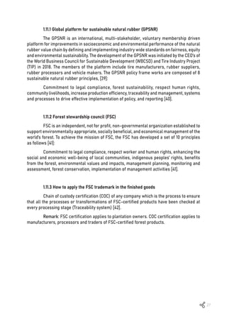27
1.11.1 Global platform for sustainable natural rubber (GPSNR)
The GPSNR is an international, multi-stakeholder, voluntary membership driven
platform for improvements in socioeconomic and environmental performance of the natural
rubber value chain by defining and implementing industry wide standards on fairness, equity
and environmental sustainability. The development of the GPSNR was initiated by the CEO’s of
the World Business Council for Sustainable Development (WBCSD) and Tire Industry Project
(TIP) in 2018. The members of the platform include tire manufacturers, rubber suppliers,
rubber processors and vehicle makers. The GPSNR policy frame works are composed of 8
sustainable natural rubber principles, [39]:
Commitment to legal compliance, forest sustainability, respect human rights,
community livelihoods, increase production efficiency, traceability and management, systems
and processes to drive effective implementation of policy, and reporting [40].
1.11.2 Forest stewardship council (FSC)
FSC is an independent, not for profit, non-governmental organization established to
support environmentally appropriate, socially beneficial, and economical management of the
world’s forest. To achieve the mission of FSC, the FSC has developed a set of 10 principles
as follows [41]:
Commitment to legal compliance, respect worker and human rights, enhancing the
social and economic well-being of local communities, indigenous peoples’ rights, benefits
from the forest, environmental values and impacts, management planning, monitoring and
assessment, forest conservation, implementation of management activities [41].
1.11.3 How to apply the FSC trademark in the finished goods
Chain of custody certification (COC) of any company which is the process to ensure
that all the processes or transformations of FSC-certified products have been checked at
every processing stage (Traceability system) [42].
Remark: FSC certification applies to plantation owners. COC certification applies to
manufacturers, processors and traders of FSC-certified forest products.
 