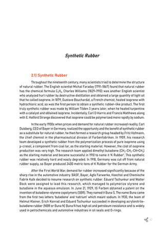 37
Synthetic Rubber
2.1) Synthetic Rubber
Throughout the nineteenth century, many scientists tried to determine the structure
of natural rubber. The English scientist Michal Faraday (1791-1867) found that natural rubber
has the chemical formula C5H8. Charles Williams (1829-1910) was another English scientist
who analyzed hurl rubber by destructive distillation and obtained a large quantity of light oil
that he called isoprene. In 1879, Gustave Bouchardat, a French chemist, heated isoprene with
hydrochloric acid, so was the first person to obtain a synthetic rubber-like product. The first
truly synthetic rubber was made by William Tilden 3 years later, when he heated turpentine
with a catalyst and obtained isoprene. Incidentally, Carl D Harris and Francis Matthews along
with E. Halford Strange discovered that isoprene could be polymerized more rapidly by sodium.
In the early 1900s when prices and demand for natural rubber increased readily, Carl
Duisberg, CEO of Bayer in Germany, realized the opportunity and the benefit of synthetic rubber
as a substitute for natural rubber, he then formed a research group headed by Fritz Hofmann,
the chief chemist in the pharmaceutical division of Farbenfabriken. In 1909, his research
team developed a synthetic rubber from the polymerization process of pure isoprene using
p-cresol, a component from coal tar, as the starting material. However, the cost of isoprene
production was very high. The research team applied dimethyl butadiene (CH3-CH2-CH=CH3)
as the starting material and became successful in 1910 to name it ‘K Rubber’. This synthetic
rubber was relatively hard and easily degraded. In 1918, Germany was cut off from natural
rubber supply, so Bayer produced 2400 metric tons of K Rubber for the German Army.
After the First World War, demand for rubber increased significantly because of the
sharp rise in the automotive industry. BASF, Bayer, Agfa Farwerke, Hoechst and Chemische
Fabrik Kalk decided to resume research on synthetic rubber. Eduard Tschunkur and Walter
Bock were assigned to lead this research, which managed to polymerize styrene and
butadiene in the aqueous emulsion. In June 21, 1929, IG Farben obtained a patent on the
invention of butadiene-styrene copolymers (SBR). They named it Buna S. The name Buna came
from the first two letters ‘butadiene’ and ‘natrium’ which meant sodium. In 1930, the team of
Helmut Kleiner, Erich Konrad and Eduard Tschunkur succeeded in developing acrylonitrile-
butadiene rubber (NBR or Buna N) Buna N has high oil and petroleum resistance and is widely
used in petrochemicals and automotive industries in oil seals and O-rings.
 