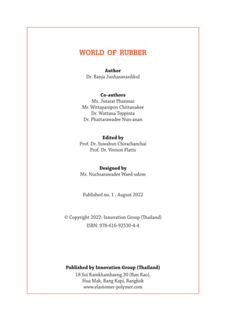 WORLD OF RUBBER
Author
Dr. Banja Junhasavasdikul
Co-authors
Ms. Jutarat Phanmai
Mr. Wittayanipon Chittanakee
Dr. Wattana Teppinta
Dr. Phattarawadee Nun-anan
Edited by
Prof. Dr. Suwabun Chirachanchai
Prof. Dr. Vernon Platts
Designed by
Ms. Nuchsarawadee Waed-udom
Published no. 1 : August 2022
© Copyright 2022: Innovation Group (Thailand)
ISBN: 978-616-92530-4-4
Published by Innovation Group (Thailand)
18 Soi Ramkhamhaeng 30 (Ban Rao),
Hua Mak, Bang Kapi, Bangkok
www.elastomer-polymer.com
 