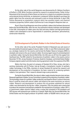38
On the other side of the world Neoprene was discovered by Dr. Wallace Carothers
of DuPont in 1930. While Carothers started his research on polymerization, Father Arthur
Nieuwland of the University of Notre Dame carried out on a research on acetylene chemistry
and produced divinyl dichloride, an elastomeric compound. DuPont decided to purchase the
patent rights from the university and continued to work on divinyl dichloride. In April 1930,
Collins discovered an elastomeric material which has excellent elastic and chemical
resistance properties; DuPont called it DuPrene but it was changed to Neoprene later on.
Buna S, Buna N and Neoprene were three synthetic rubbers that had been discovered
before the Second World War. After the war, the automotive industry had been well developed
in the USA, consumption of rubber grew very fast and many medium and high performance
rubbers were developed to serve requirements in automotive, petroleum, petrochemical,
construction industries.
2.2) Development of Synthetic Rubber in the United States of America
On the other side of the world, President Franklin D. Roosevelt was well aware of
the vulnerability threatened supply of natural rubber in USA. In June 1940, he declared rubber
as a strategic material for the country and formed the Rubber Reserve Company (RRC) to
stockpile and conserve the use of natural rubber. He encouraged research and development
in synthetic rubber. During the Second World War, the USA was cut off from the supply from
Southeast Asia. The RRC called for the production of synthetic rubber in the country, and on
December 19, 1941, Jersey Standard, Firestone, Goodrich, Goodyear, and United States Rubber
Company signed a patent and information sharing agreement under the auspices of the RRC.
Before that time, the giant oil company of Standard Oil of New Jersey, who had a
working relationship with IG Farben, had go through a transatlantic transfer of synthetic
rubber technology. In the 1930s, chemists at Jersey Standard Oil started the research and
development on the production of butadiene, the basic material for producing synthetic
rubbers, from petroleum. Their research allowed large-scale production.
DuringtheSecondWorldWar,the naturalrubbersupplysituationbecame moreserious.
Roosevelt appointed a Rubber Survey Committee to speed up the production of synthetic rubber.
The technology chosen for synthetic rubber production was based on Buna S research because
Buna S could be mixed with natural rubber and milled on the same machinery as natural
rubber. Research and development to produce this all-purpose substitute for natural
rubber was dominated by the big four rubber companies. Fifty-one plants were constructed
to produce the monomers and polymers needed for the manufacture of synthetic rubber (GR-S,
or government rubber-styrene rubber) using a recipe that consisted of 75% butadiene and
25% styrene with potassium per-sulfate as a catalyst. Right after the Second World War, the
United States was the largest producer of synthetic rubber at 920,000 metric tons per year.
 