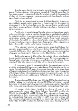40
Secondly, rubber chemists have to study the chemical structures of each type of
polymer. The type and content of heteroatoms, such as N, O, F, Si and Cl atoms affect the
heat resistance, polarity and density of rubber. The polarity in turn affects the compatibility
of rubber with other rubbers, polymers and compounding ingredients, and also its resistance
against liquid media, especially oil.
Thirdly, the low temperature performance, flexibility and elasticity of rubber are
governed by the glass transition temperature of the polymers which depends on the
stereoregularity of the structure of polymers. The presence of some crystallinity and
especially the occupancy of strain-induced crystallinity are beneficial to the strength and
abrasion resistance.
Fourthly, other structural features of the rubber polymer, such as molecular weight,
molar mass distribution, number of branching chains and size of branched chains, all affect
the production conditions of rubber processing and the final performance of both rubber
compounds and vulcanized rubber. Molecular weight affects the Mooney viscosity and strength
of vulcanizates. The flexibility of a polymer chain affects the entanglement density, which in
turn determines the rubber compound viscosity and the acceptance of fillers and plasticizers
by the polymer and the modulus and hardness of the vulcanizates.
Fifthly, rubbers are polymers with a glass transition temperature (Tg), below their
application temperatures, having no or hardly any crystallinity. They are soft and flexible with
modulus in the MPa range at their application temperature. Dynamic mechanical properties
of a polymer are characterized by the storage modulus (G’) and the loss modulus (G”).
Sixthly, rubber polymer is different from thermoplastic polymer, which has two
thermal transition temperatures, Tg, and melting temperature (Tm) whereas rubber polymer
has only Tg, does not melt, but at temperatures above Tg, becomes soft and flows. Mooney
viscosity of rubber is the measurement of rubber polymer at a certain temperature.
At temperatures below Tg, molecules inside the thermoplastic polymer form
crystalline structures which become more rigid and dense. If high strength properties are
needed, thermoplastic with high Tg is used at room temperature and at service temperatures
of the plastic product up until reaching its heat distortion temperature. In case the properties
of flexibility and softness of thermoplastic, are required, thermoplastic with very low Tg is the
choice. Rubber polymers are used because of the flexibility as their Tg is below the service
temperature.
Sevenly, molar mass (MM) and molar mass distribution (MMD) and long chain branching
(LCB) have to be put into the selections of polymers. MM, MMD and LCB which are governed
by monomer structures, types of catalysts and polymerization processes, have their effects
on the mixing, processing and vulcanization as well as the final properties of the products.
MM increases with the Mooney viscosity of the polymers. MM here with is the
mass-average molar mass. In rubber industry, the Mooney Viscosity (MV) correlates with
MM but is also affected by MMD and LCB. Selection of MV of a rubber polymer for a particular
rubber application is often a compromise in rubber compounding mixing, processing and
the final properties of the products. Lower rubber MM and MV gives a faster wetting of solid
filler particles, resulting in a shorter mixing cycle and is easier to process and shaping. The
higher rubber MM and MV gives benefit in the higher physical and mechanical properties of
 