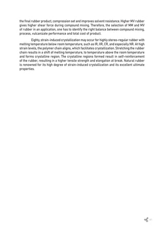 41
the final rubber product, compression set and improves solvent resistance. Higher MV rubber
gives higher shear force during compound mixing. Therefore, the selection of MM and MV
of rubber in an application, one has to identify the right balance between compound mixing,
process, vulcanizate performance and total cost of product.
Eighty, strain-induced crystallization may occur for highly stereo-regular rubber with
melting temperature below room temperature, such as IR, IIR, CR, and especially NR. At high
strain levels, the polymer chain aligns, which facilitates crystallization. Stretching the rubber
chain results in a shift of melting temperature, to temperature above the room temperature
and forms crystalline region. The crystalline regions formed result in self-reinforcement
of the rubber, resulting in a higher tensile strength and elongation at break. Natural rubber
is renowned for its high degree of strain-induced crystallization and its excellent ultimate
properties.
 
