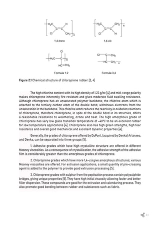 43
Figure 2.1 Chemical structure of chloroprene rubber [2, 4]
The high chlorine content with its high density of 1.23 g/cc [4] and mid-range polarity
makes chloroprene inherently fire resistant and gives moderate fluid swelling resistance.
Although chloroprene has an unsaturated polymer backbone, the chlorine atom which is
attached to the tertiary carbon atom of the double bond, withdraws electrons from the
unsaturation in the backbone. This chlorine atom reduces the reactivity in oxidation reactions
of chloroprene, therefore chloroprene, in spite of the double bond in its structure, offers
a reasonable resistance to weathering, ozone and heat. The high amorphous grade of
chloroprene has very low glass transition temperature of -40ºC to be an excellent rubber
for low temperature applications [4]. Chloroprene also has high green strengths, high tear
resistance and overall good mechanical and excellent dynamic properties [4].
Generally, the grades of chloroprene offered by DuPont, (acquired by Denka) Arlanxeo,
and Denka, can be separated into three groups [5].
1. Adhesive grades which have high crystalline structure are offered in different
Mooney viscosities. As a consequence of crystallization, the adhesive strength of the adhesive
film is considerably greater than the amorphous grades of chloroprene.
2. Chloroprene grades which have more 1,4-cis give amorphous structures; various
Mooney viscosities are offered. For extrusion applications, a small quantity of pre-crossing
agent is added to the polymer to provide good extrusion processing [5].
3. Chloroprene grades with sulphur from the peptisation process contain polysulphide
bridges, giving unique properties [5]. They have high initial viscosity allowing faster and better
filler dispersion. These compounds are good for the extrusion and calendaring process. They
also promote good bonding between rubber and substances such as fabric.
 