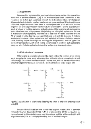 45
Figure 2.4 Vulcanization of chloroprene rubber by the action of zinc oxide and magnesium
oxide [10]
2.4.2 Applications
Because of its high crystalline structure in the adhesive grades, chloroprene finds
application in solvent adhesives [7, 8]. In the moulded rubber area, chloroprene is well
recognized for its high gum vulcanized strength due to the strain-induced crystallization.
It has good chemical stability, excellent weathering and ozone resistance [4], and good thermal
resistance properties which it can retain at low temperatures. It has excellent dynamic
propertiesandgoodgaspermeabilityresistance[8].Itisconsideredforageneral-purposerubber
goods produced by molding, extrusion and calendaring. Chloroprene is self-extinguishing
hence it has been used in high power-cable jacketing and mining belt applications. Because
of its excellent dynamic property, Neoprene GRT is also used in V belts. Neoprene WRT and
WD are used in bridge bearing pad, wiper blade and seal joint [8]. Neoprene W finds its
applications in general rubber applications, such as industrial hoses, axle boots, wire and
cable jacketing, engine mountings and bearing pads. Neoprene GRT and GW types have
excellent tear resistance, soft touch feeling and are used in sport wet-suit applications.
Neoprene latex finds its application in industrial and surgical glove applications.
2.4.3 Vulcanization of chloroprene
Chloroprene is generally vulcanized by metal oxides; the common cross-linking
agent is usually zinc oxide, along with magnesium oxide which is necessary to give scorch
resistance [9]. The reaction involves the allylic chlorine atom, which is the result of the small
amount of 1,2 polymerization, as shown in the chemical reactions below (Figure 2.4):
Metal oxide vulcanization with accelerated-sulphur vulcanization is common.
Tetramethylthiuram disulphide (TMTD), N, N’-di-o-tolyguanidine (DOTG) and sulphur are
commonly used for high resilience and good dimensional stability, while metal oxide with
ethylenethiourea (ETU) is a curing system being used to avoid carcinogens.
 