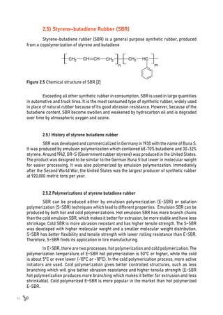 46
2.5) Styrene-butadiene Rubber (SBR)
Styrene-butadiene rubber (SBR) is a general purpose synthetic rubber, produced
from a copolymerization of styrene and butadiene
Figure 2.5 Chemical structure of SBR [2]
Exceeding all other synthetic rubber in consumption, SBR is used in large quantities
in automotive and truck tires. It is the most consumed type of synthetic rubber, widely used
in place of natural rubber because of its good abrasion resistance. However, because of the
butadiene content, SBR become swollen and weakened by hydrocarbon oil and is degraded
over time by atmospheric oxygen and ozone.
2.5.1 History of styrene butadiene rubber
SBR was developed and commercialized in Germany in 1930 with the name of Buna S.
It was produced by emulsion polymerization which contained 68-70% butadiene and 30-32%
styrene. Around 1942, GR-S (Government rubber styrene) was produced in the United States.
The product was designed to be similar to the German Buna S but lower in molecular weight
for easier processing. It was also polymerized by emulsion polymerization. Immediately
after the Second World War, the United States was the largest producer of synthetic rubber
at 920,000 metric tons per year.
2.5.2 Polymerizations of styrene butadiene rubber
SBR can be produced either by emulsion polymerization (E-SBR) or solution
polymerization (S-SBR) techniques which lead to different properties. Emulsion SBR can be
produced by both hot and cold polymerizations. Hot emulsion SBR has more branch chains
than the cold emulsion SBR, which makes it better for extrusion, be more stable and have less
shrinkage. Cold SBR is more abrasion resistant and has higher tensile strength. The S-SBR
was developed with higher molecular weight and a smaller molecular weight distribution.
S-SBR has better flexibility and tensile strength with lower rolling resistance than E-SBR.
Therefore, S-SBR finds its application in tire manufacturing.
In E-SBR, there are two processes, hot polymerization and cold polymerization. The
polymerization temperature of E-SBR hot polymerization is 50ºC or higher, while the cold
is about 5°C or even lower (-10°C or -18°C). In the cold polymerization process, more active
initiators are used. Cold polymerization gives better controlled structures, such as less
branching which will give better abrasion resistance and higher tensile strength (E-SBR
hot polymerization produces more branching which makes it better for extrusion and less
shrinkable). Cold polymerized E-SBR is more popular in the market than hot polymerized
E-SBR.
 