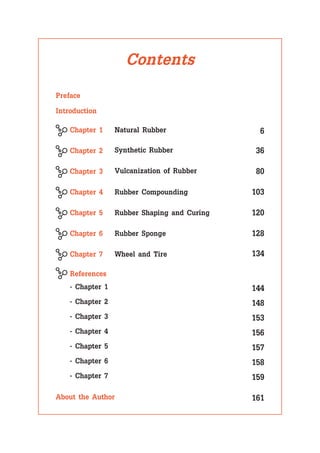 Contents
Preface
Introduction
About the Author
Chapter 1 6
Natural Rubber
Chapter 2 36
Synthetic Rubber
Chapter 3 80
Vulcanization of Rubber
Chapter 4 103
Rubber Compounding
Chapter 5 120
Rubber Sponge
Wheel and Tire
Chapter 6 128
- Chapter 1
- Chapter 2
- Chapter 3
- Chapter 4
- Chapter 5
- Chapter 6
- Chapter 7
Chapter 7 134
Rubber Shaping and Curing
References
144
148
153
156
157
158
159
161
 