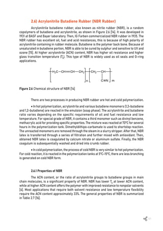 51
Figure 2.6 Chemical structure of NBR [14]
2.6) Acrylonitrile Butadiene Rubber (NBR Rubber)
Acrylonitrile butadiene rubber, also known as nitrile rubber (NBR), is a random
copolymers of butadiene and acrylonitrile, as shown in Figure 2.6 [14]. It was developed in
1931 at BASF and Bayer laboratory. Then, IG Farben commercialized NBR rubber in 1935. The
NBR rubber has excellent oil, fuel and acid resistances, this is because of high polarity of
acrylonitrile containing in rubber molecule. Butadiene is the polymer back bone. Because of
unsaturated in butadiene portion, NBR is able to be cured by sulphur and sensitive to UV and
ozone [15]. At higher acrylonitrile (ACN) content, NBR has higher oil resistance and higher
glass transition temperature (Tg). This type of NBR is widely used as oil seals and O-ring
applications.
There are two processes in producing NBR rubber are hot and cold polymerization.
• In hot polymerization, acrylonitrile and various butadiene monomers (1,3-butadiene
and 1,2-butadiene) are reacted in the emulsion (soap phase). The acrylonitrile and butadiene
ratio varies depending on the specific requirements of oil and fuel resistance and low
temperature. For special grade of NBR, it contains a third monomer such as divinyl benzene,
methacrylic acid for providing specific properties. The mixture was reacted at 70ºC for several
hours in the polymerization tank. Dimethyldithipo-carbamate is used to shortstop reaction.
The unreacted monomers are removed through the steam in a slurry stripper. After that, NBR
latex is transferred through a series of filtration and further mixed with antioxidant. Then,
obtained NBR latex is coagulated by calcium nitrate or aluminum sulfate. Finally, the NBR
coagulum is subsequentially washed and dried into crumb rubber.
• In cold polymerization, the process of cold NBR is very similar to hot polymerization.
For cold reaction, it is reacted in the polymerization tanks at 5ºC-15ºC, there are less branching
is generated on cold NBR form.
2.6.1 Properties of NBR
The ACN content, or the ratio of acrylonitrile groups to butadiene groups in main
chain molecules, is a significant property of NBR. NBR has lower Tg at lower ACN content,
while at higher ACN content offers the polymer with improved resistance to nonpolar solvents
[4]. Most applications that require both solvent resistance and low temperature flexibility
require the ACN content approximately 33%. The general properties of NBR is summarized
in Table 2.7 [16].
 